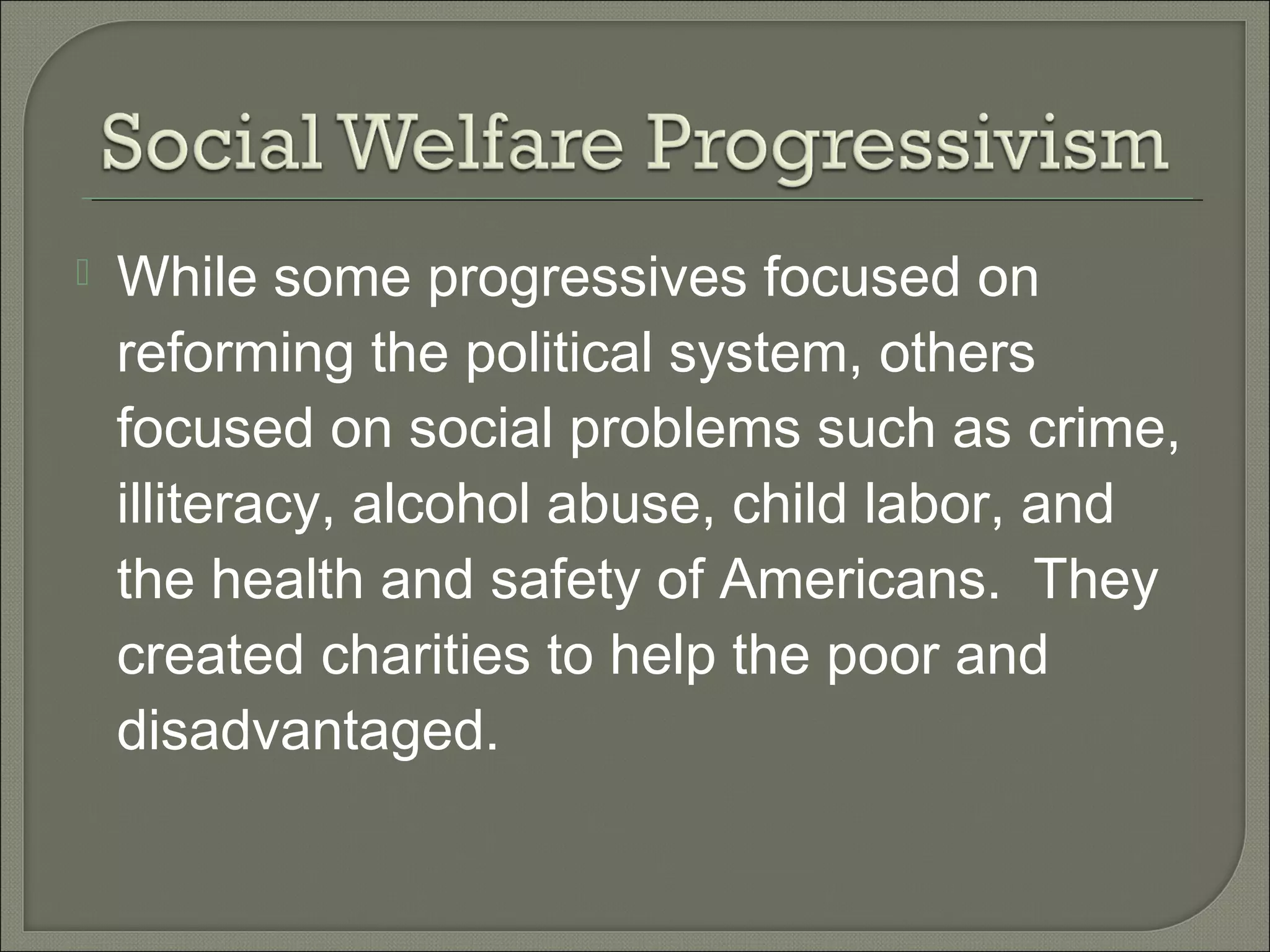  While some progressives focused on
reforming the political system, others
focused on social problems such as crime,
illiteracy, alcohol abuse, child labor, and
the health and safety of Americans. They
created charities to help the poor and
disadvantaged.
 