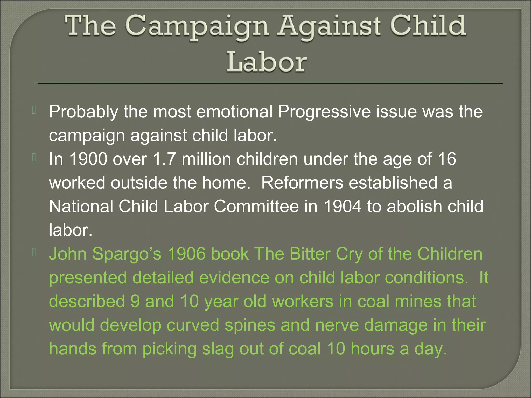  Probably the most emotional Progressive issue was the
campaign against child labor.
 In 1900 over 1.7 million children under the age of 16
worked outside the home. Reformers established a
National Child Labor Committee in 1904 to abolish child
labor.
 John Spargo’s 1906 book The Bitter Cry of the Children
presented detailed evidence on child labor conditions. It
described 9 and 10 year old workers in coal mines that
would develop curved spines and nerve damage in their
hands from picking slag out of coal 10 hours a day.
 