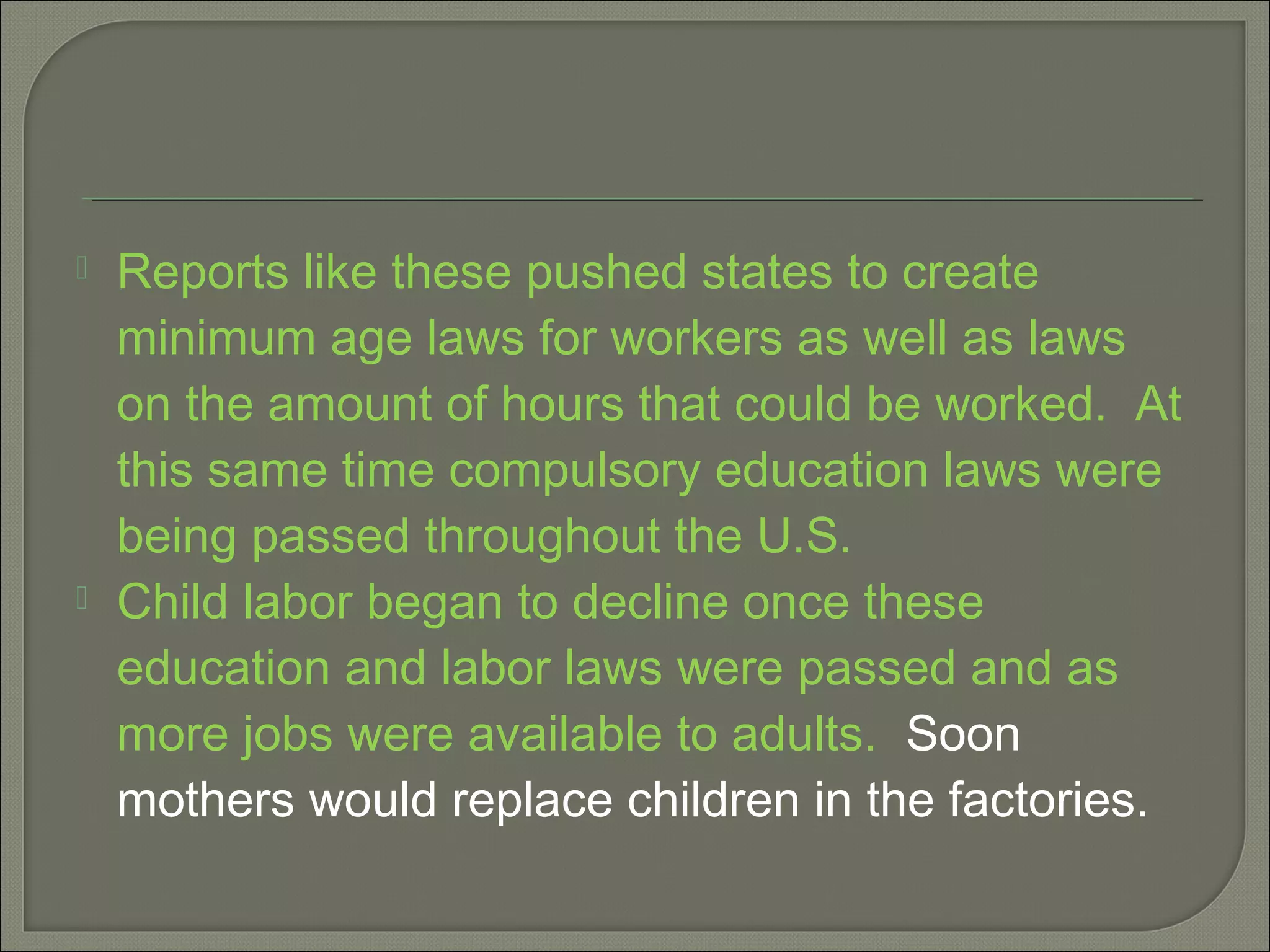  Reports like these pushed states to create
minimum age laws for workers as well as laws
on the amount of hours that could be worked. At
this same time compulsory education laws were
being passed throughout the U.S.
 Child labor began to decline once these
education and labor laws were passed and as
more jobs were available to adults. Soon
mothers would replace children in the factories.
 