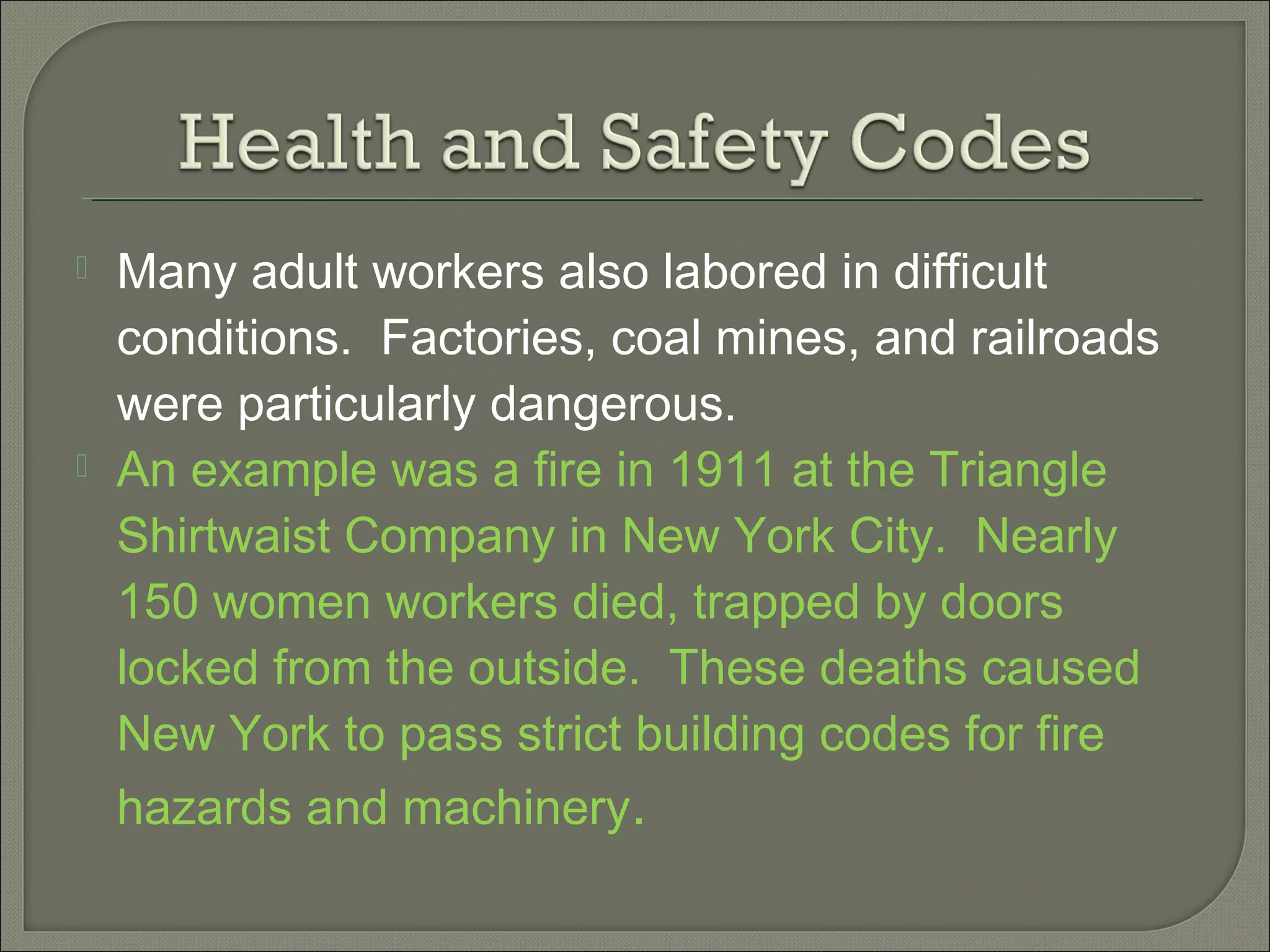  Many adult workers also labored in difficult
conditions. Factories, coal mines, and railroads
were particularly dangerous.
 An example was a fire in 1911 at the Triangle
Shirtwaist Company in New York City. Nearly
150 women workers died, trapped by doors
locked from the outside. These deaths caused
New York to pass strict building codes for fire
hazards and machinery.
 