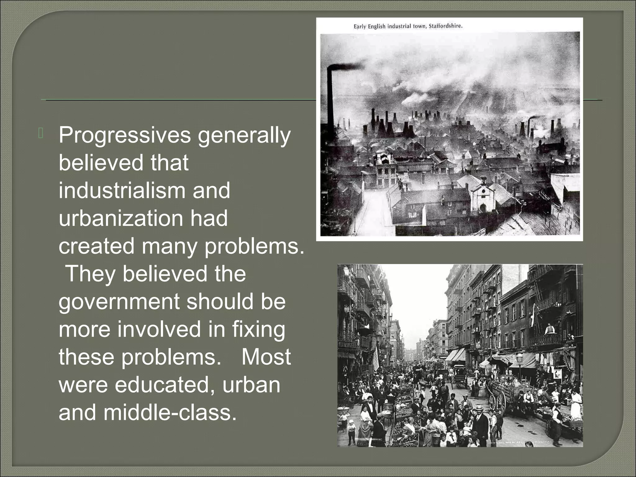  Progressives generally
believed that
industrialism and
urbanization had
created many problems.
They believed the
government should be
more involved in fixing
these problems. Most
were educated, urban
and middle-class.
 