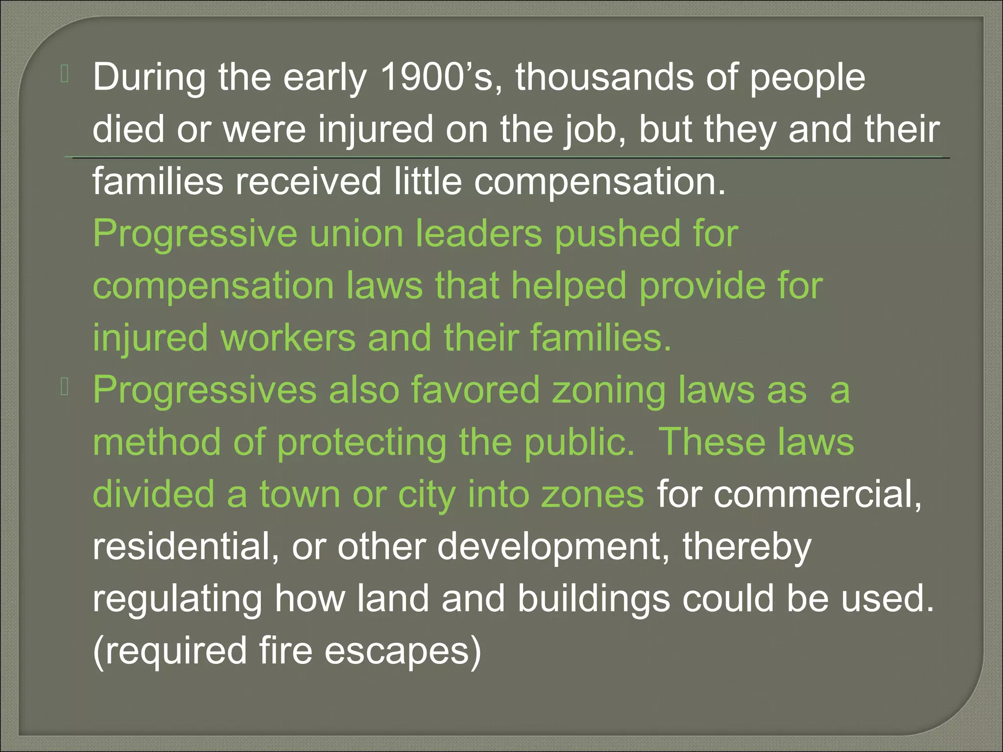  During the early 1900’s, thousands of people
died or were injured on the job, but they and their
families received little compensation.
Progressive union leaders pushed for
compensation laws that helped provide for
injured workers and their families.
 Progressives also favored zoning laws as a
method of protecting the public. These laws
divided a town or city into zones for commercial,
residential, or other development, thereby
regulating how land and buildings could be used.
(required fire escapes)
 