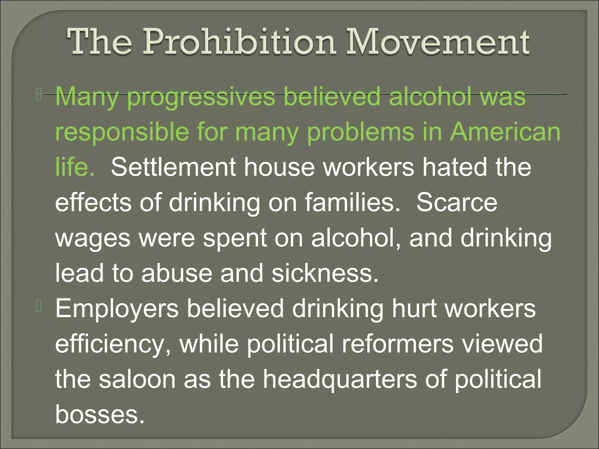  Many progressives believed alcohol was
responsible for many problems in American
life. Settlement house workers hated the
effects of drinking on families. Scarce
wages were spent on alcohol, and drinking
lead to abuse and sickness.
 Employers believed drinking hurt workers
efficiency, while political reformers viewed
the saloon as the headquarters of political
bosses.
 
