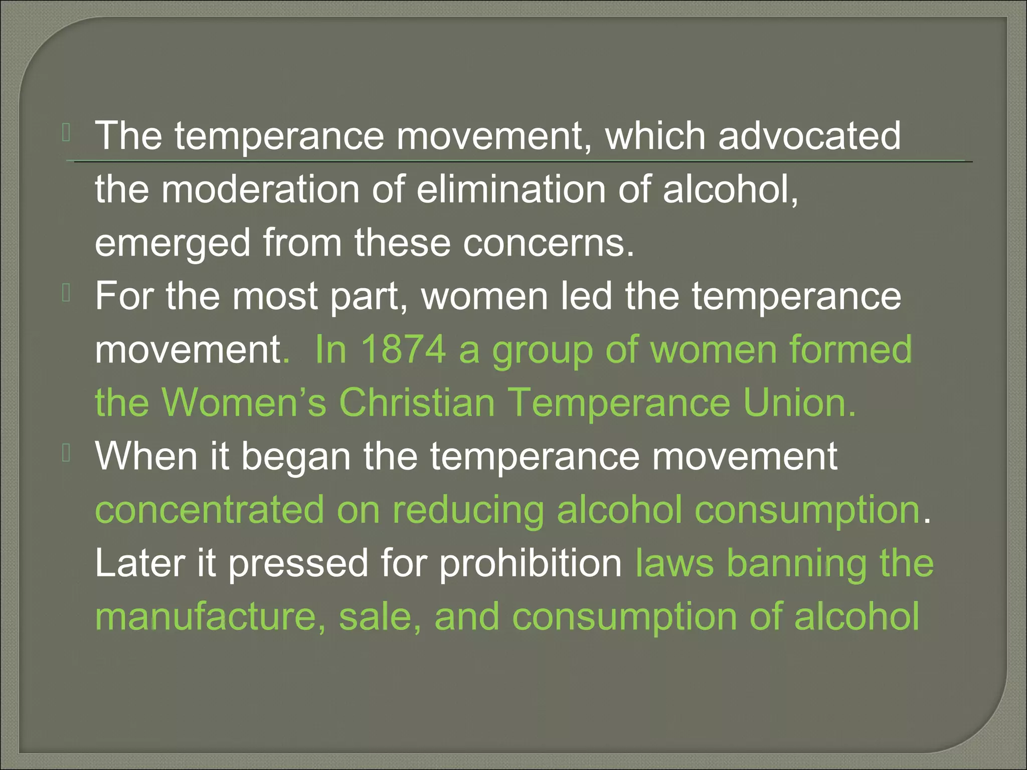  The temperance movement, which advocated
the moderation of elimination of alcohol,
emerged from these concerns.
 For the most part, women led the temperance
movement. In 1874 a group of women formed
the Women’s Christian Temperance Union.
 When it began the temperance movement
concentrated on reducing alcohol consumption.
Later it pressed for prohibition laws banning the
manufacture, sale, and consumption of alcohol
 