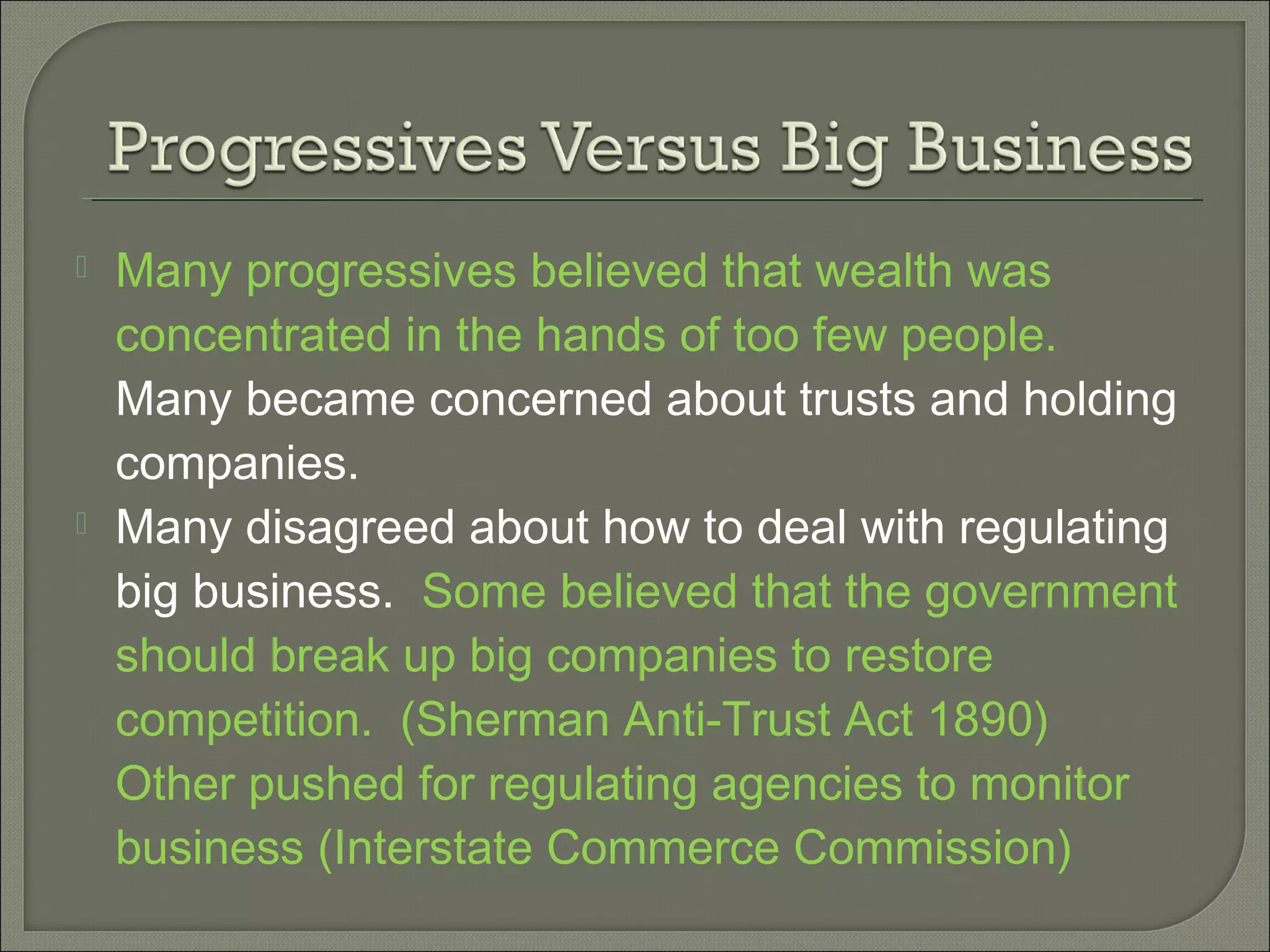  Many progressives believed that wealth was
concentrated in the hands of too few people.
Many became concerned about trusts and holding
companies.
 Many disagreed about how to deal with regulating
big business. Some believed that the government
should break up big companies to restore
competition. (Sherman Anti-Trust Act 1890)
Other pushed for regulating agencies to monitor
business (Interstate Commerce Commission)
 