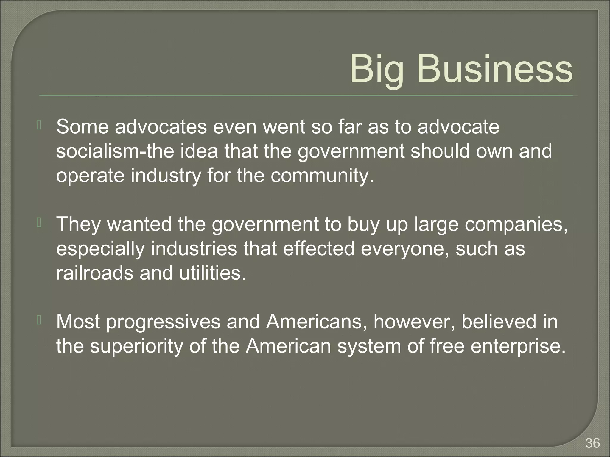 36
Big Business
 Some advocates even went so far as to advocate
socialism-the idea that the government should own and
operate industry for the community.
 They wanted the government to buy up large companies,
especially industries that effected everyone, such as
railroads and utilities.
 Most progressives and Americans, however, believed in
the superiority of the American system of free enterprise.
 