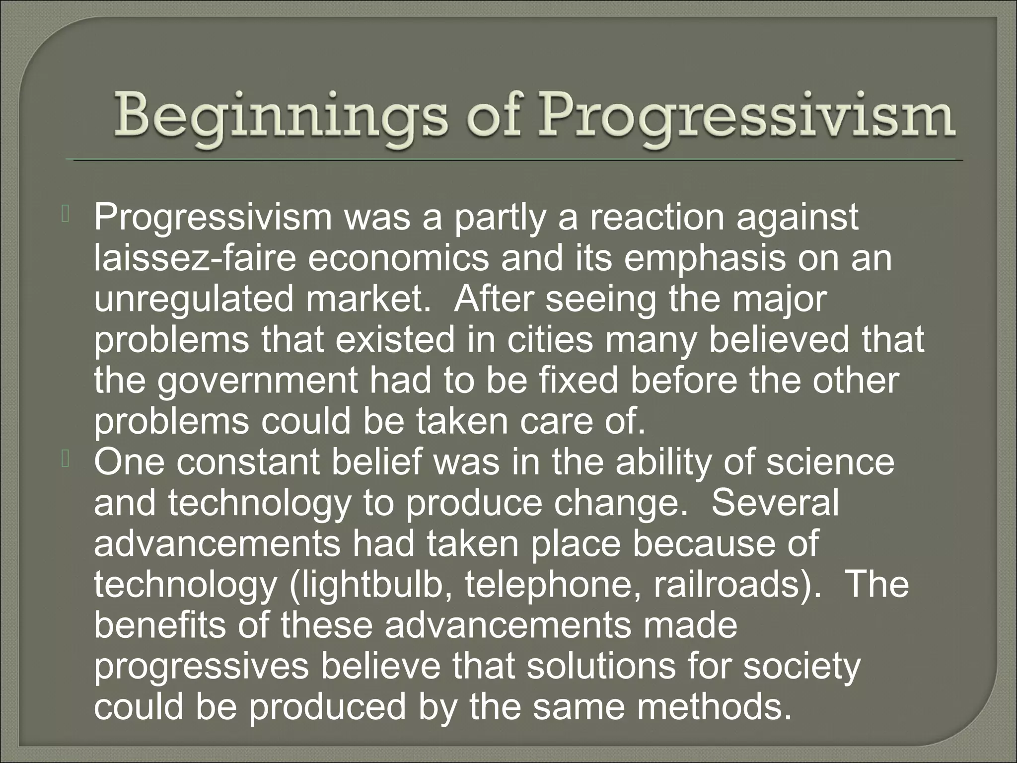  Progressivism was a partly a reaction against
laissez-faire economics and its emphasis on an
unregulated market. After seeing the major
problems that existed in cities many believed that
the government had to be fixed before the other
problems could be taken care of.
 One constant belief was in the ability of science
and technology to produce change. Several
advancements had taken place because of
technology (lightbulb, telephone, railroads). The
benefits of these advancements made
progressives believe that solutions for society
could be produced by the same methods.
 