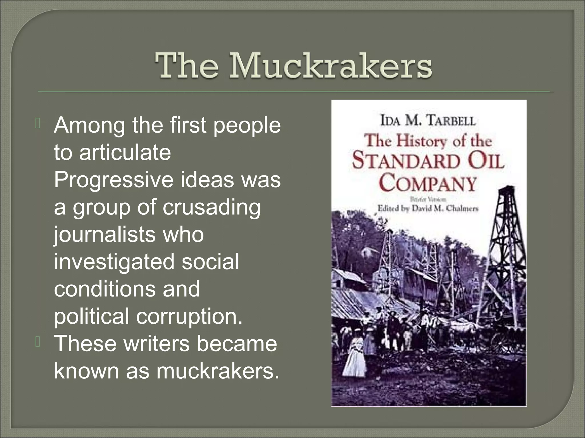  Among the first people
to articulate
Progressive ideas was
a group of crusading
journalists who
investigated social
conditions and
political corruption.
 These writers became
known as muckrakers.
 