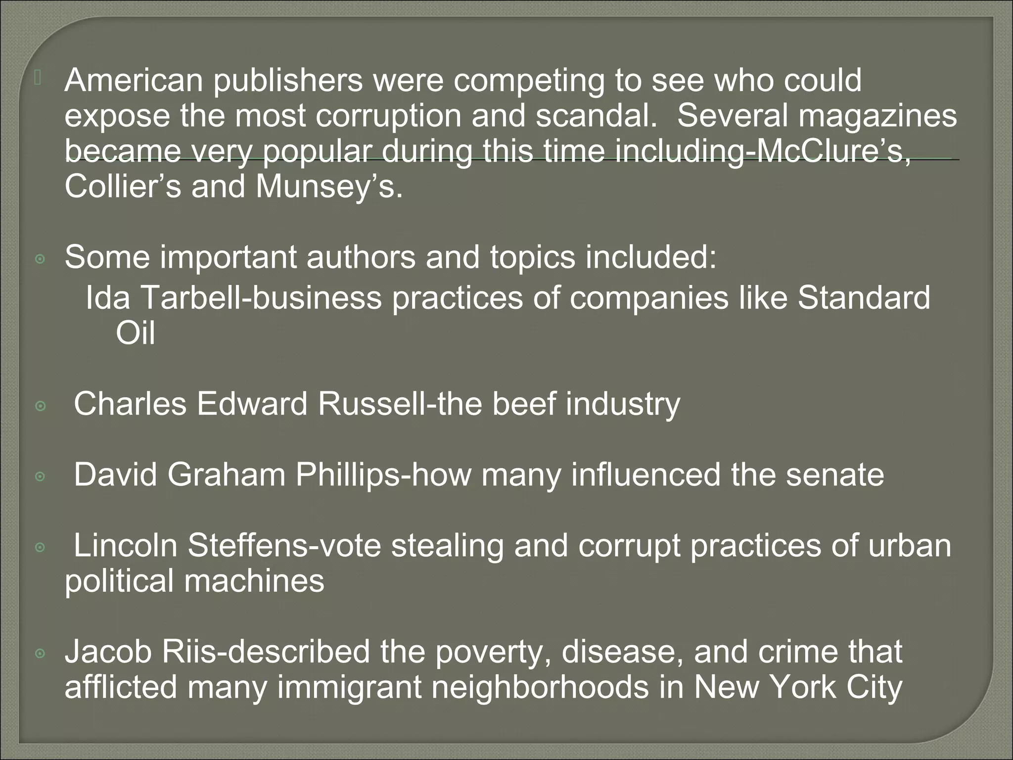  American publishers were competing to see who could
expose the most corruption and scandal. Several magazines
became very popular during this time including-McClure’s,
Collier’s and Munsey’s.
๏ Some important authors and topics included:
Ida Tarbell-business practices of companies like Standard
Oil
๏ Charles Edward Russell-the beef industry
๏ David Graham Phillips-how many influenced the senate
๏ Lincoln Steffens-vote stealing and corrupt practices of urban
political machines
๏ Jacob Riis-described the poverty, disease, and crime that
afflicted many immigrant neighborhoods in New York City
 