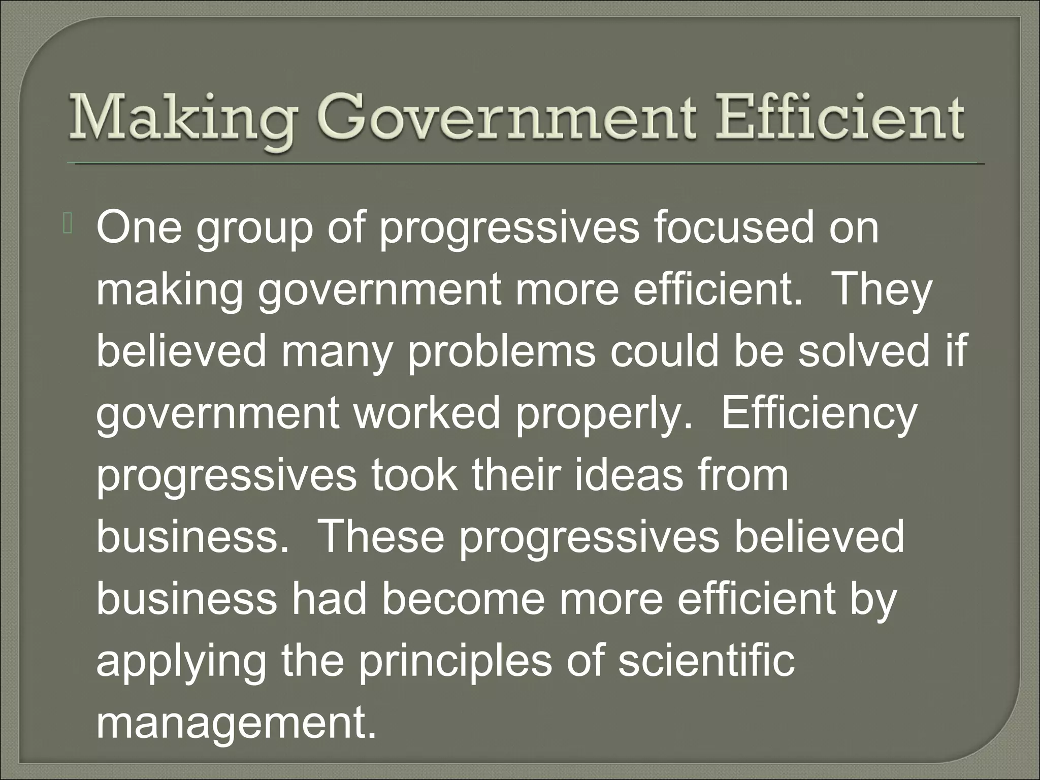  One group of progressives focused on
making government more efficient. They
believed many problems could be solved if
government worked properly. Efficiency
progressives took their ideas from
business. These progressives believed
business had become more efficient by
applying the principles of scientific
management.
 
