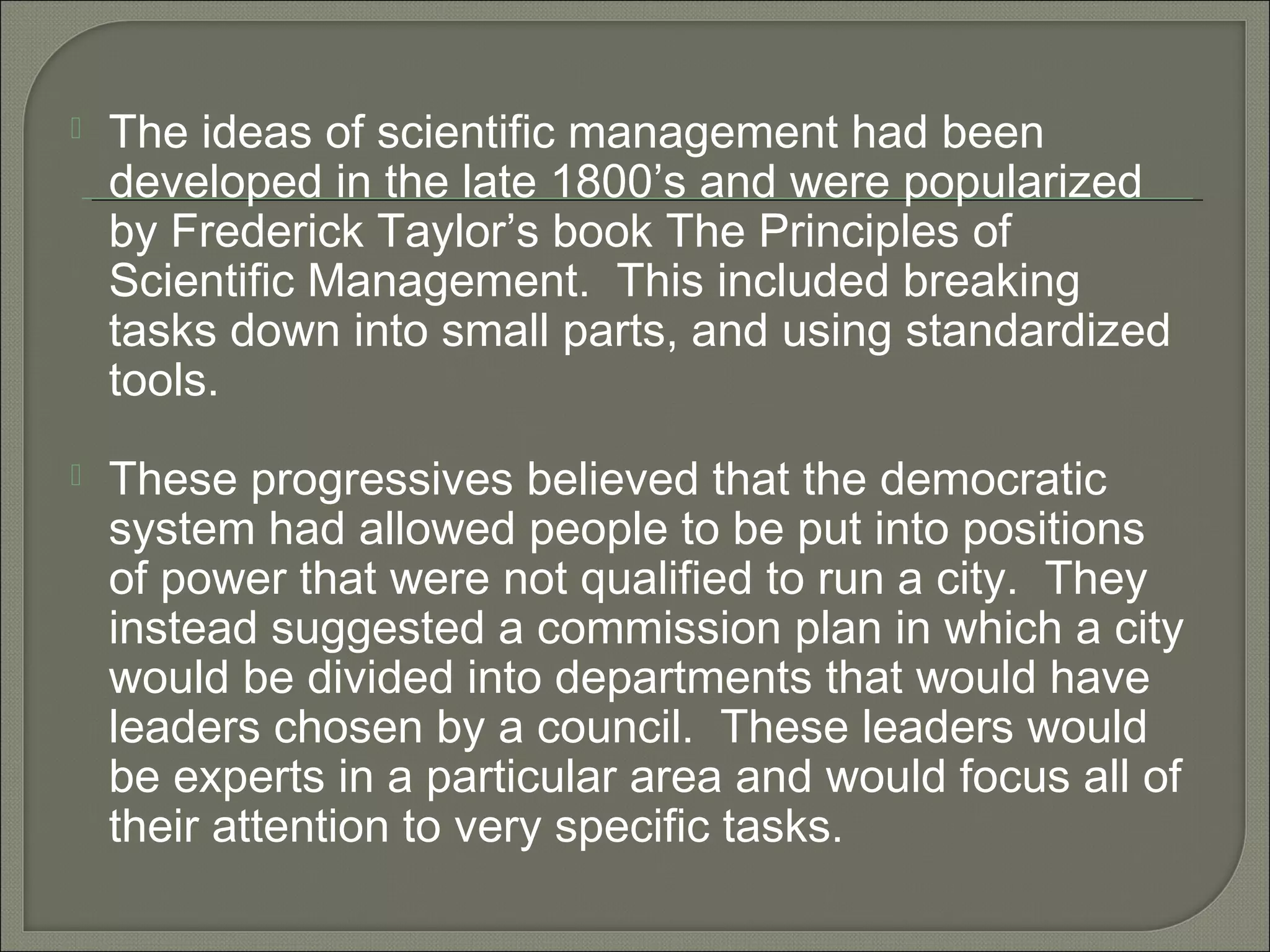  The ideas of scientific management had been
developed in the late 1800’s and were popularized
by Frederick Taylor’s book The Principles of
Scientific Management. This included breaking
tasks down into small parts, and using standardized
tools.
 These progressives believed that the democratic
system had allowed people to be put into positions
of power that were not qualified to run a city. They
instead suggested a commission plan in which a city
would be divided into departments that would have
leaders chosen by a council. These leaders would
be experts in a particular area and would focus all of
their attention to very specific tasks.
 