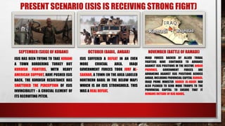 PRESENT SCENARIO (ISIS IS RECEIVING STRONG FIGHT)
SEPTEMBER (SIEGE OF KOBANI)
ISIS HAS BEEN TRYING TO TAKE KOBANI
A TOWN BORDERING TURKEY BUT
KURDISH FIGHTERS, WITH HEAVY
AMERICAN SUPPORT, HAVE PUSHED ISIS
BACK. THE KURDISH RESISTANCE HAS
SHATTERED THE PERCEPTION OF ISIS
INVINCIBILITY - A CRUCIAL ELEMENT OF
ITS RECRUITING PITCH.
OCTOBER (BABIL, ANBAR)
ISIS SUFFERED A DEFEAT IN AN EVEN
MORE CRUCIAL AREA. IRAQI
GOVERNMENT FORCES TOOK JURF AL-
SAKHAR, A TOWN (IN THE AREA LABELED
NORTHERN BABIL IN THE BELOW MAP)
WHICH IS AN ISIS STRONGHOLD. THIS
WAS A REAL DEFEAT.
NOVEMBER (BATTLE OF RAMADI)
IRAQI FORCES BACKED BY ALLIED TRIBAL
FIGHTERS HAVE CONTINUED TO ADVANCE
AGAINST ISIS POSITIONS IN THE RESTIVE ANBAR
PROVINCE. GOVERNMENT FORCES ARE
ADVANCING AGAINST ISIS POSITIONS ACROSS
ANBAR, INCLUDING PROVINCIAL CAPITAL RAMADI.
IRAQI PRIME MINISTER HAIDER AL-ABADI HAD
ALSO PLEDGED TO SEND MORE TROOPS TO THE
PROVINCIAL CAPITAL TO ENSURE THAT IT
REMAINS OUTSIDE OF ISIS HANDS.
 