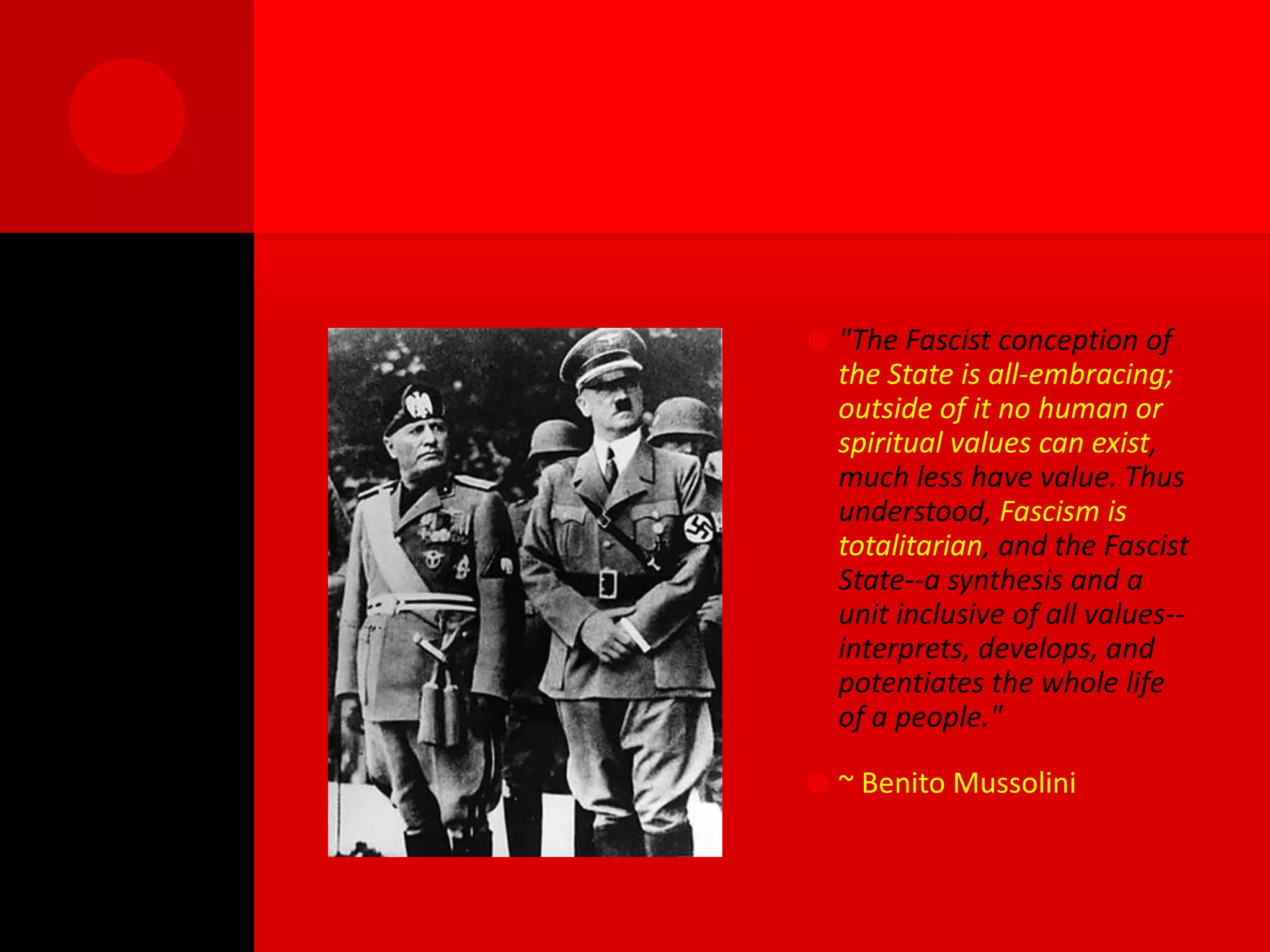    "The Fascist conception of
    the State is all-embracing;
    outside of it no human or
    spiritual values can exist,
    much less have value. Thus
    understood, Fascism is
    totalitarian, and the Fascist
    State--a synthesis and a
    unit inclusive of all values--
    interprets, develops, and
    potentiates the whole life
    of a people."

   ~ Benito Mussolini
 