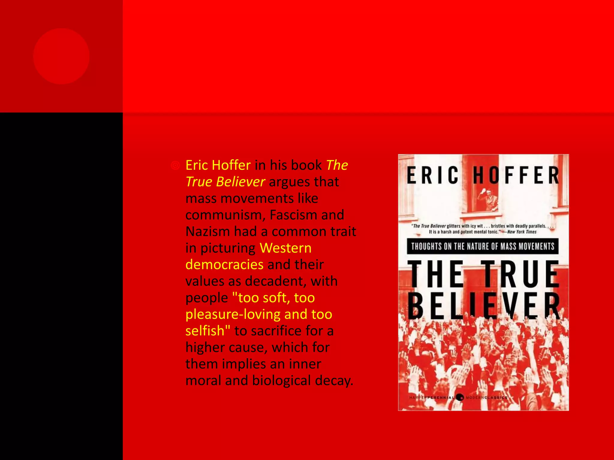   Eric Hoffer in his book The
    True Believer argues that
    mass movements like
    communism, Fascism and
    Nazism had a common trait
    in picturing Western
    democracies and their
    values as decadent, with
    people "too soft, too
    pleasure-loving and too
    selfish" to sacrifice for a
    higher cause, which for
    them implies an inner
    moral and biological decay.
 