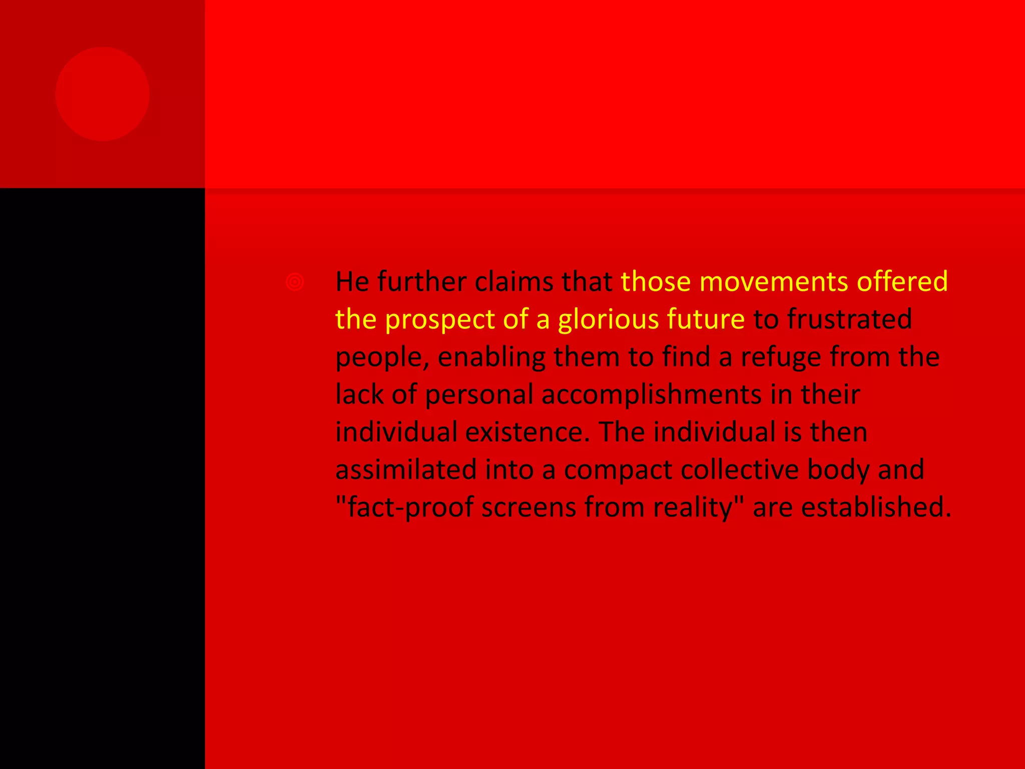    He further claims that those movements offered
    the prospect of a glorious future to frustrated
    people, enabling them to find a refuge from the
    lack of personal accomplishments in their
    individual existence. The individual is then
    assimilated into a compact collective body and
    "fact-proof screens from reality" are established.
 
