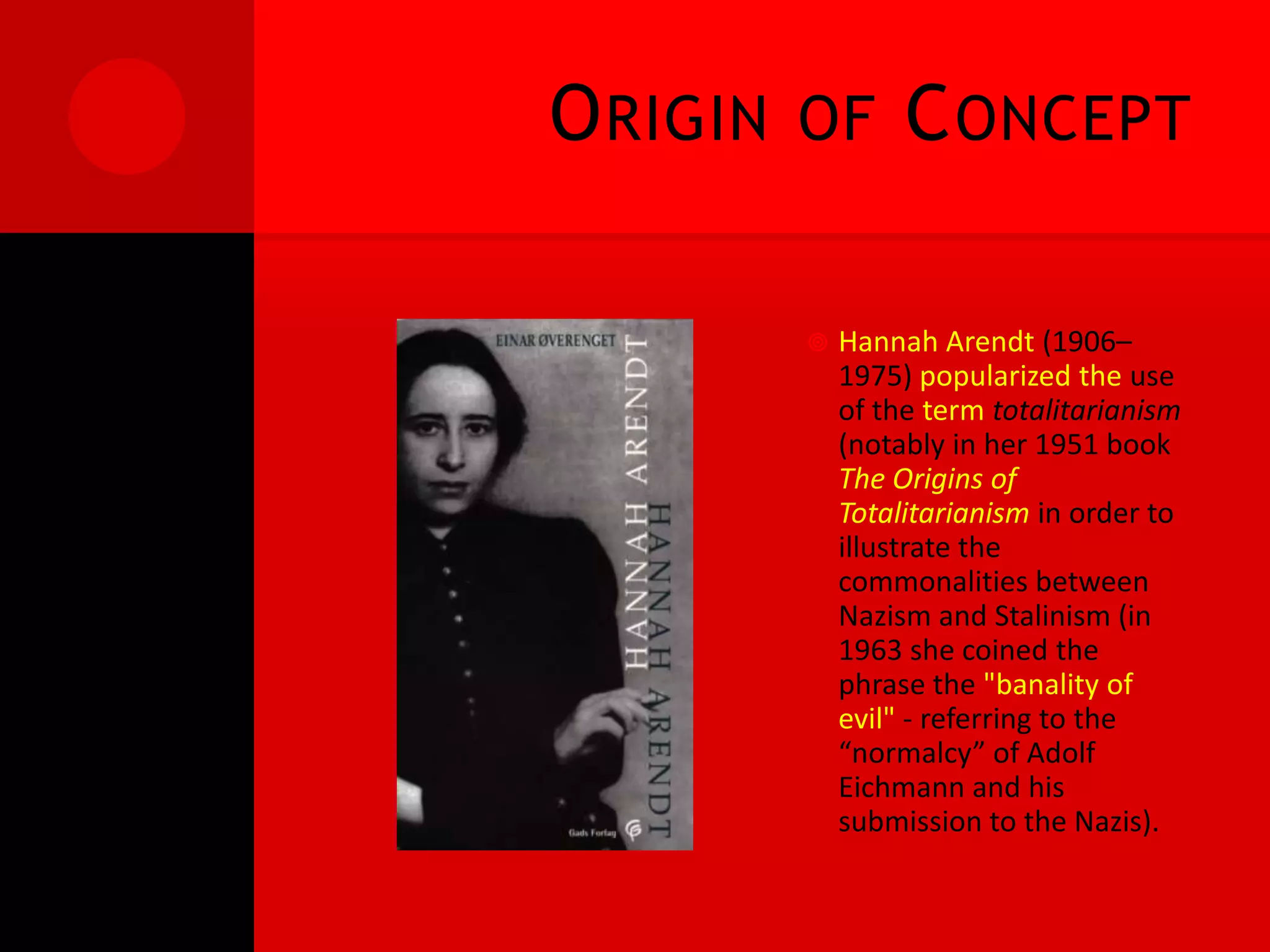 O RIGIN   OF       C ONCEPT

             Hannah Arendt (1906–
              1975) popularized the use
              of the term totalitarianism
              (notably in her 1951 book
              The Origins of
              Totalitarianism in order to
              illustrate the
              commonalities between
              Nazism and Stalinism (in
              1963 she coined the
              phrase the "banality of
              evil" - referring to the
              “normalcy” of Adolf
              Eichmann and his
              submission to the Nazis).
 