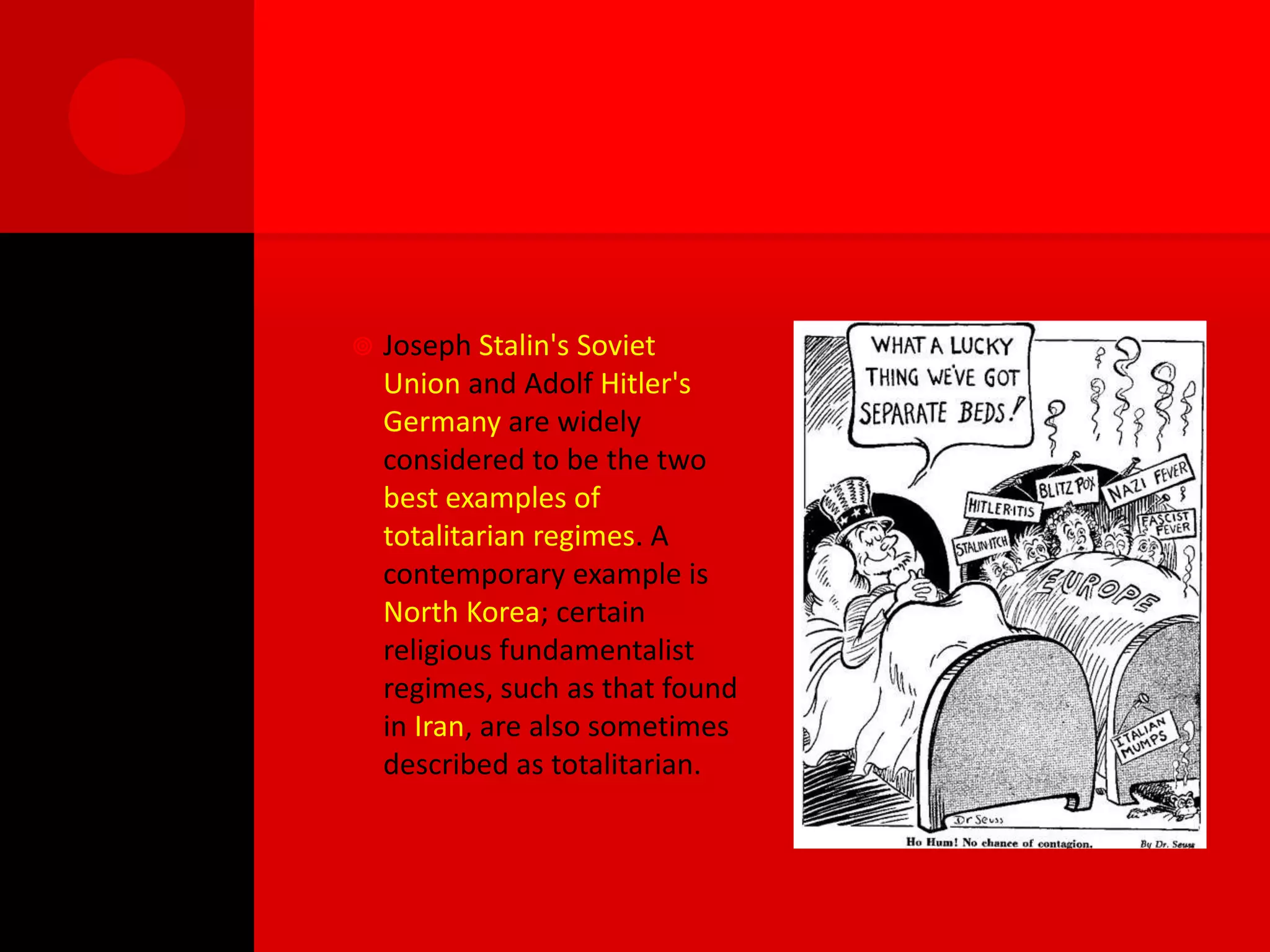    Joseph Stalin's Soviet
    Union and Adolf Hitler's
    Germany are widely
    considered to be the two
    best examples of
    totalitarian regimes. A
    contemporary example is
    North Korea; certain
    religious fundamentalist
    regimes, such as that found
    in Iran, are also sometimes
    described as totalitarian.
 