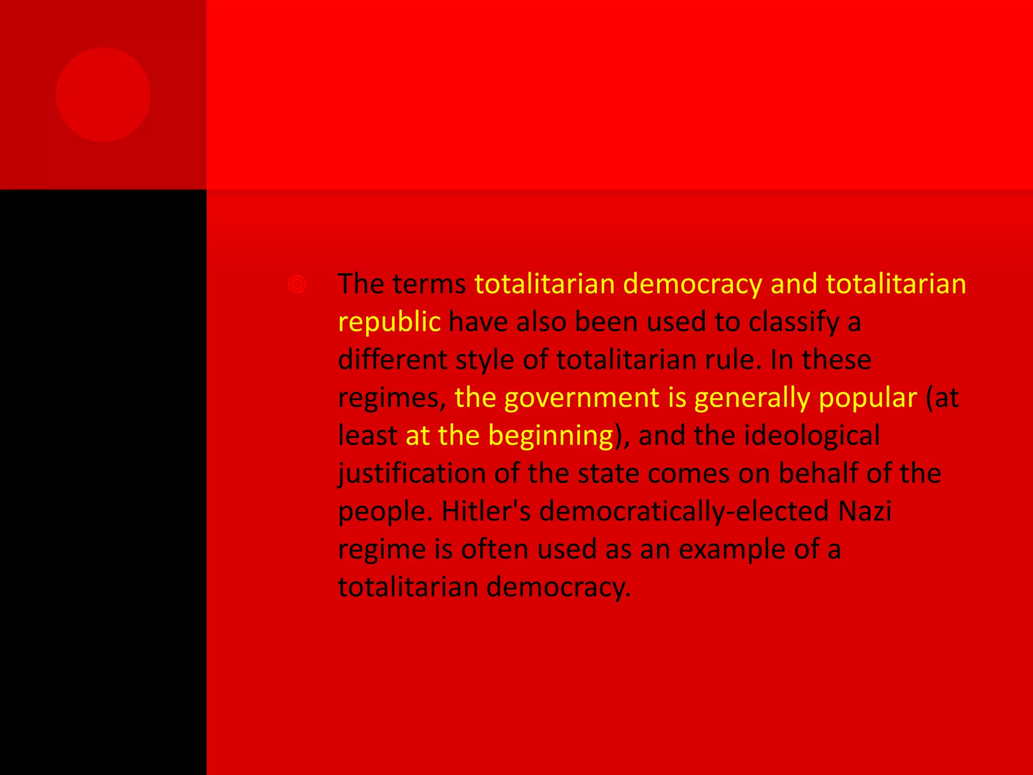    The terms totalitarian democracy and totalitarian
    republic have also been used to classify a
    different style of totalitarian rule. In these
    regimes, the government is generally popular (at
    least at the beginning), and the ideological
    justification of the state comes on behalf of the
    people. Hitler's democratically-elected Nazi
    regime is often used as an example of a
    totalitarian democracy.
 