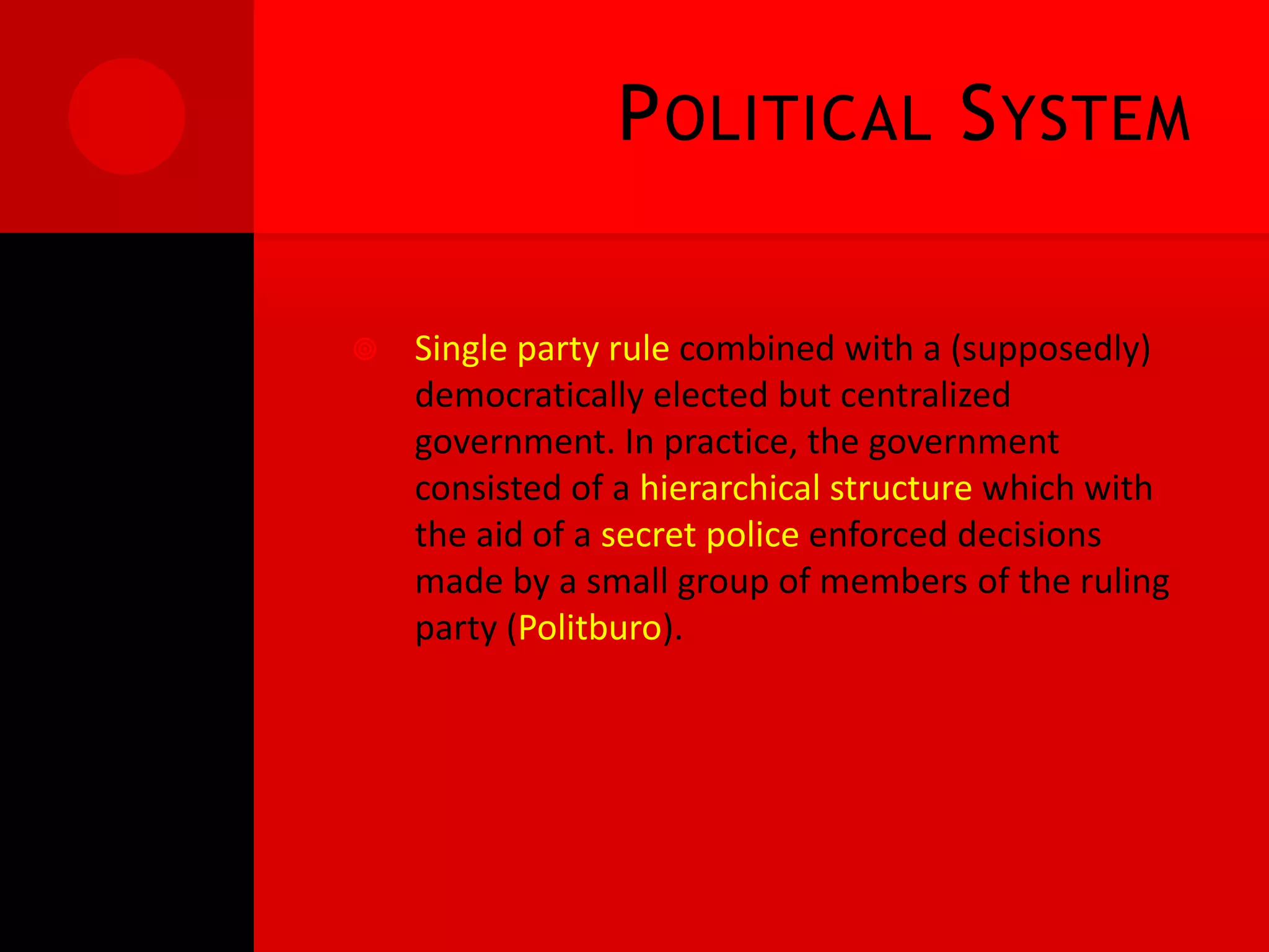 P OLITICAL S YSTEM

   Single party rule combined with a (supposedly)
    democratically elected but centralized
    government. In practice, the government
    consisted of a hierarchical structure which with
    the aid of a secret police enforced decisions
    made by a small group of members of the ruling
    party (Politburo).
 