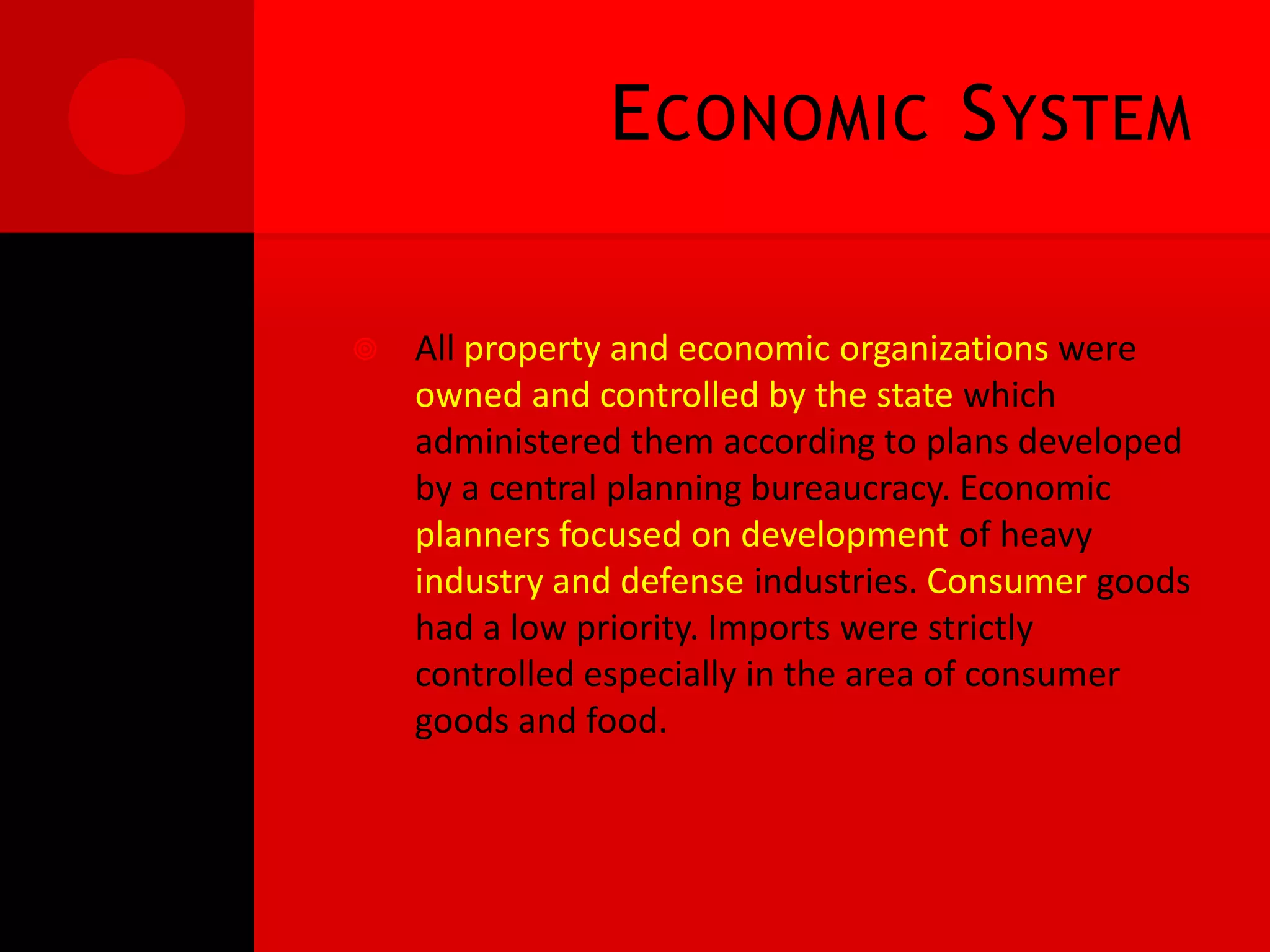 E CONOMIC S YSTEM

   All property and economic organizations were
    owned and controlled by the state which
    administered them according to plans developed
    by a central planning bureaucracy. Economic
    planners focused on development of heavy
    industry and defense industries. Consumer goods
    had a low priority. Imports were strictly
    controlled especially in the area of consumer
    goods and food.
 