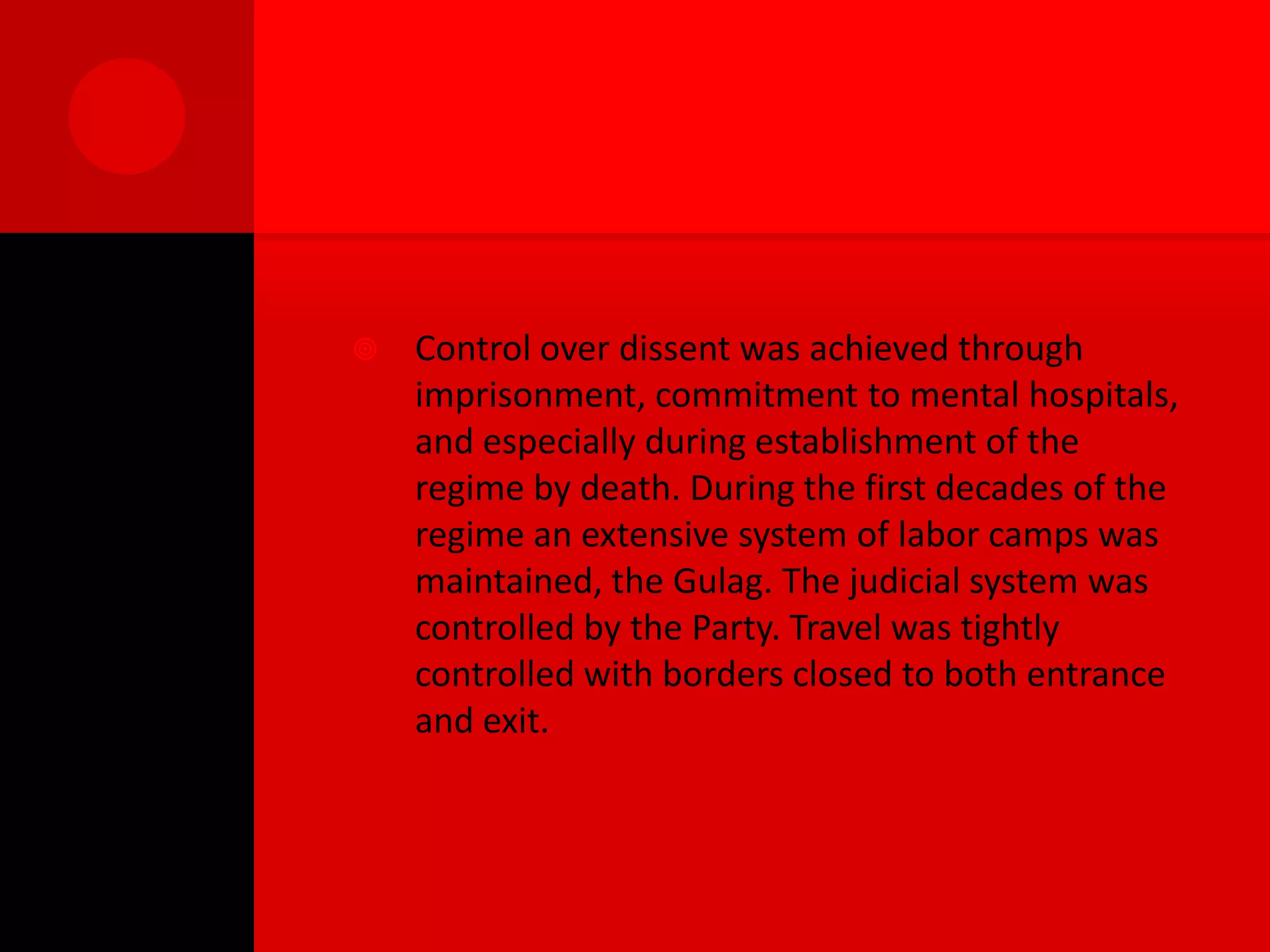    Control over dissent was achieved through
    imprisonment, commitment to mental hospitals,
    and especially during establishment of the
    regime by death. During the first decades of the
    regime an extensive system of labor camps was
    maintained, the Gulag. The judicial system was
    controlled by the Party. Travel was tightly
    controlled with borders closed to both entrance
    and exit.
 