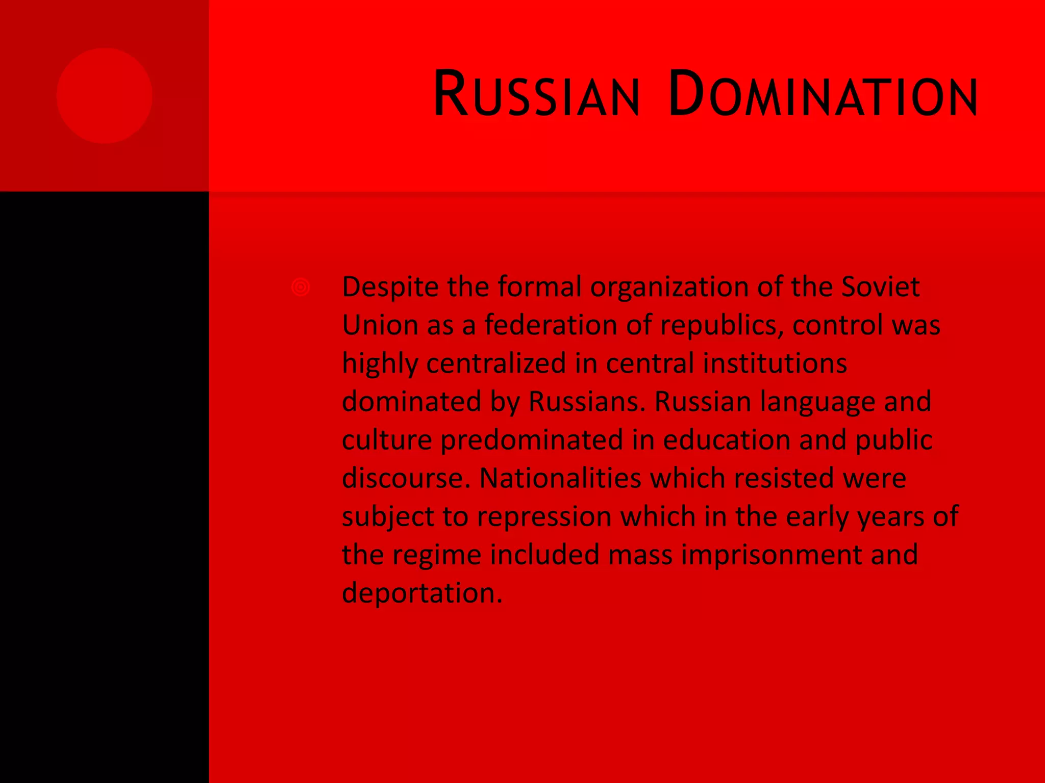 R USSIAN D OMINATION

   Despite the formal organization of the Soviet
    Union as a federation of republics, control was
    highly centralized in central institutions
    dominated by Russians. Russian language and
    culture predominated in education and public
    discourse. Nationalities which resisted were
    subject to repression which in the early years of
    the regime included mass imprisonment and
    deportation.
 