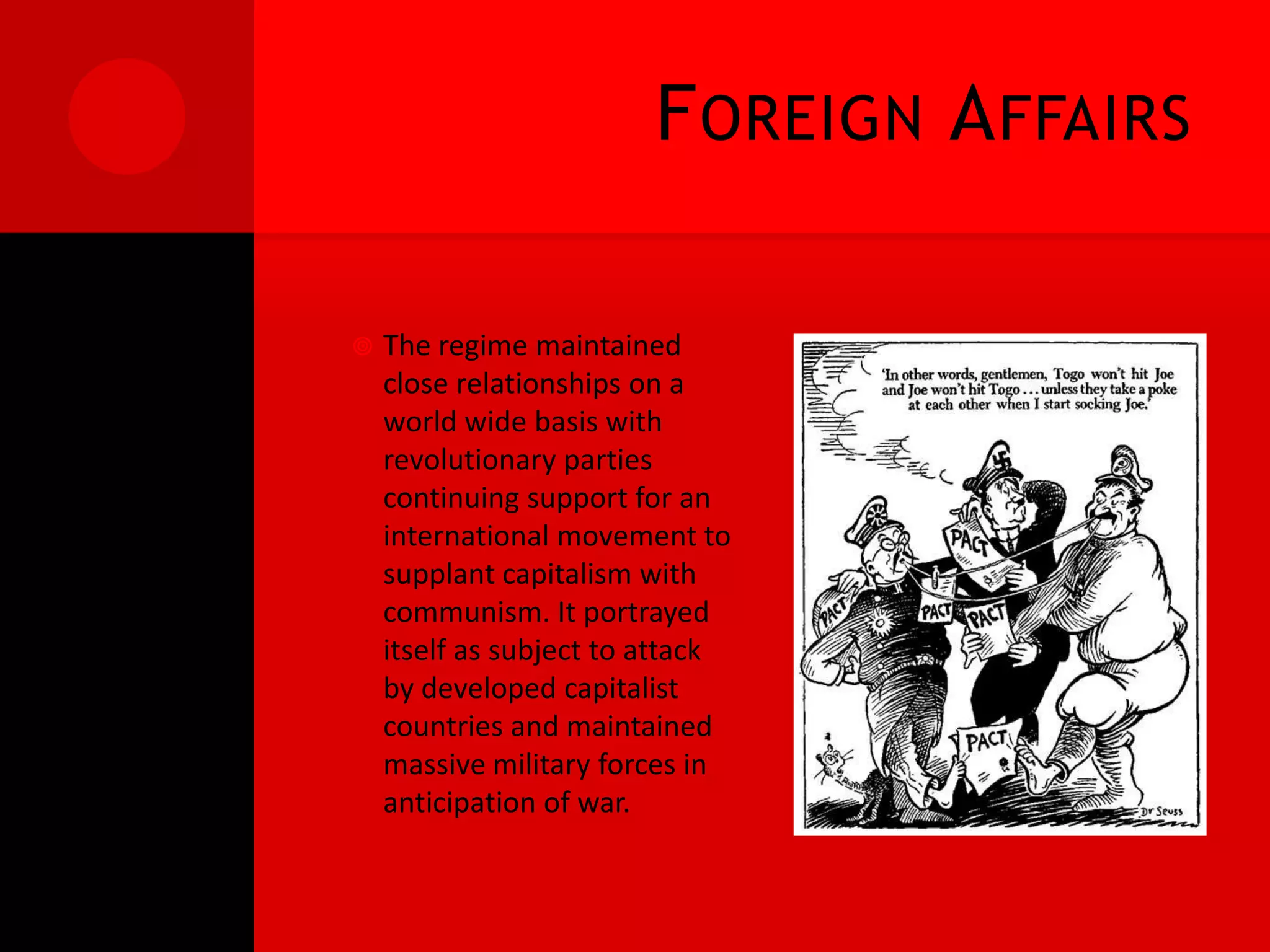 F OREIGN A FFAIRS

   The regime maintained
    close relationships on a
    world wide basis with
    revolutionary parties
    continuing support for an
    international movement to
    supplant capitalism with
    communism. It portrayed
    itself as subject to attack
    by developed capitalist
    countries and maintained
    massive military forces in
    anticipation of war.
 