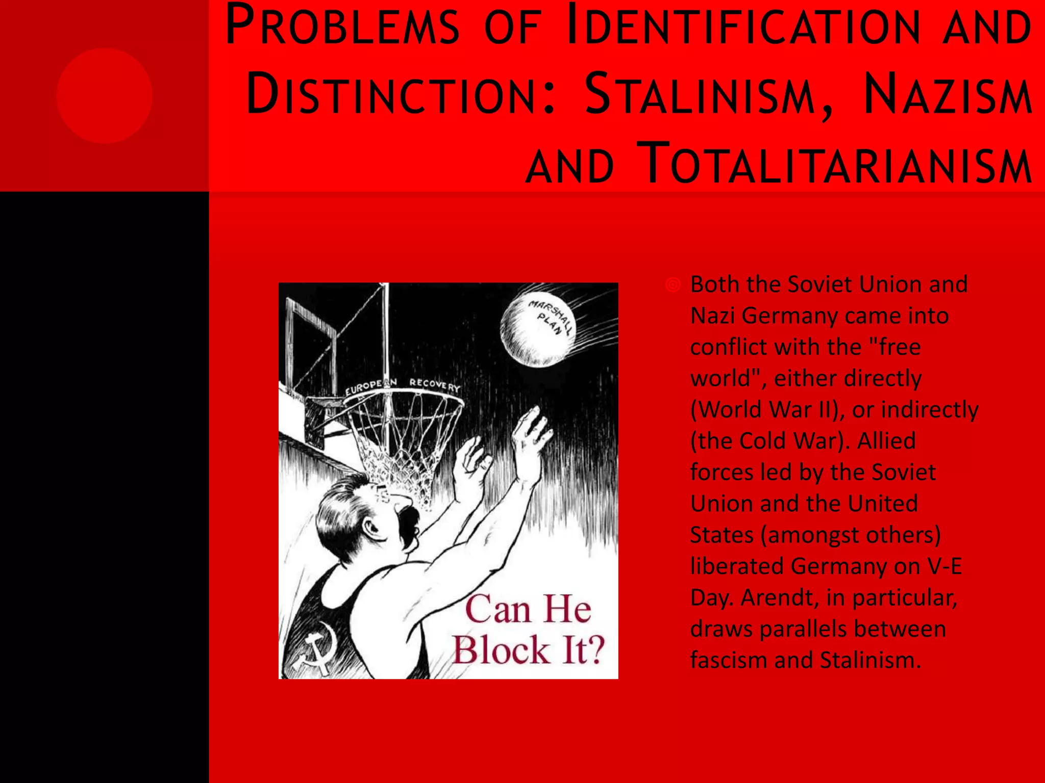 P ROBLEMS OF I DENTIFICATION AND
 D ISTINCTION : S TALINISM , N AZISM
             AND TOTALITARIANISM

                      Both the Soviet Union and
                       Nazi Germany came into
                       conflict with the "free
                       world", either directly
                       (World War II), or indirectly
                       (the Cold War). Allied
                       forces led by the Soviet
                       Union and the United
                       States (amongst others)
                       liberated Germany on V-E
                       Day. Arendt, in particular,
                       draws parallels between
                       fascism and Stalinism.
 