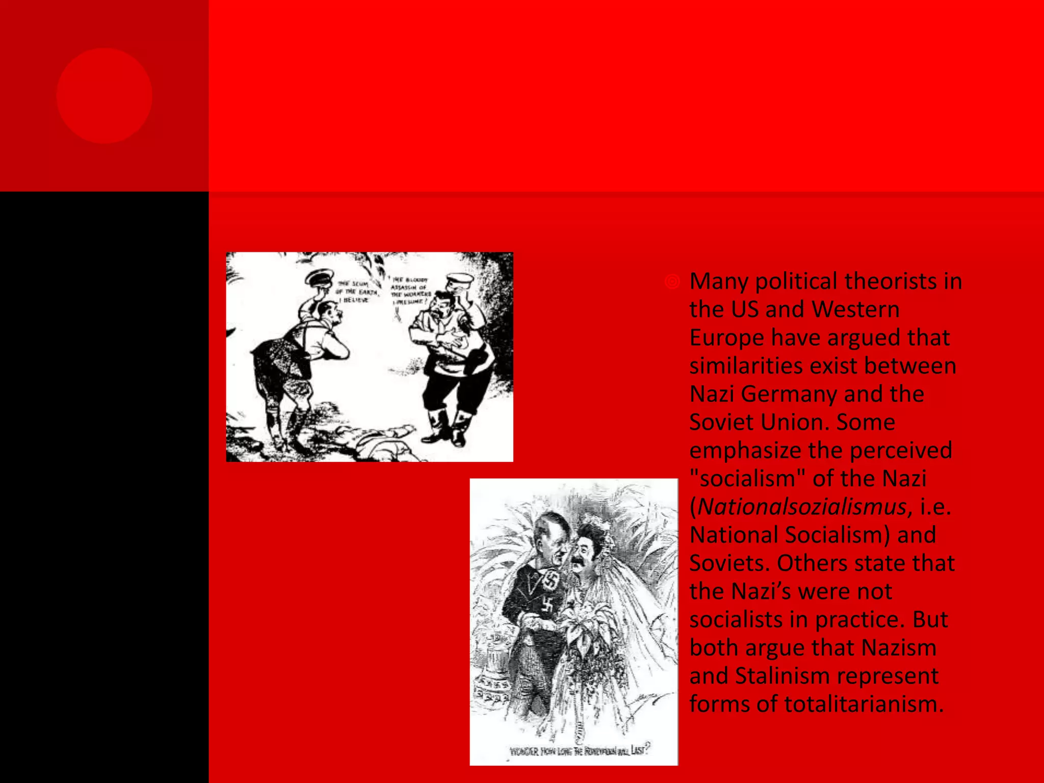    Many political theorists in
    the US and Western
    Europe have argued that
    similarities exist between
    Nazi Germany and the
    Soviet Union. Some
    emphasize the perceived
    "socialism" of the Nazi
    (Nationalsozialismus, i.e.
    National Socialism) and
    Soviets. Others state that
    the Nazi’s were not
    socialists in practice. But
    both argue that Nazism
    and Stalinism represent
    forms of totalitarianism.
 