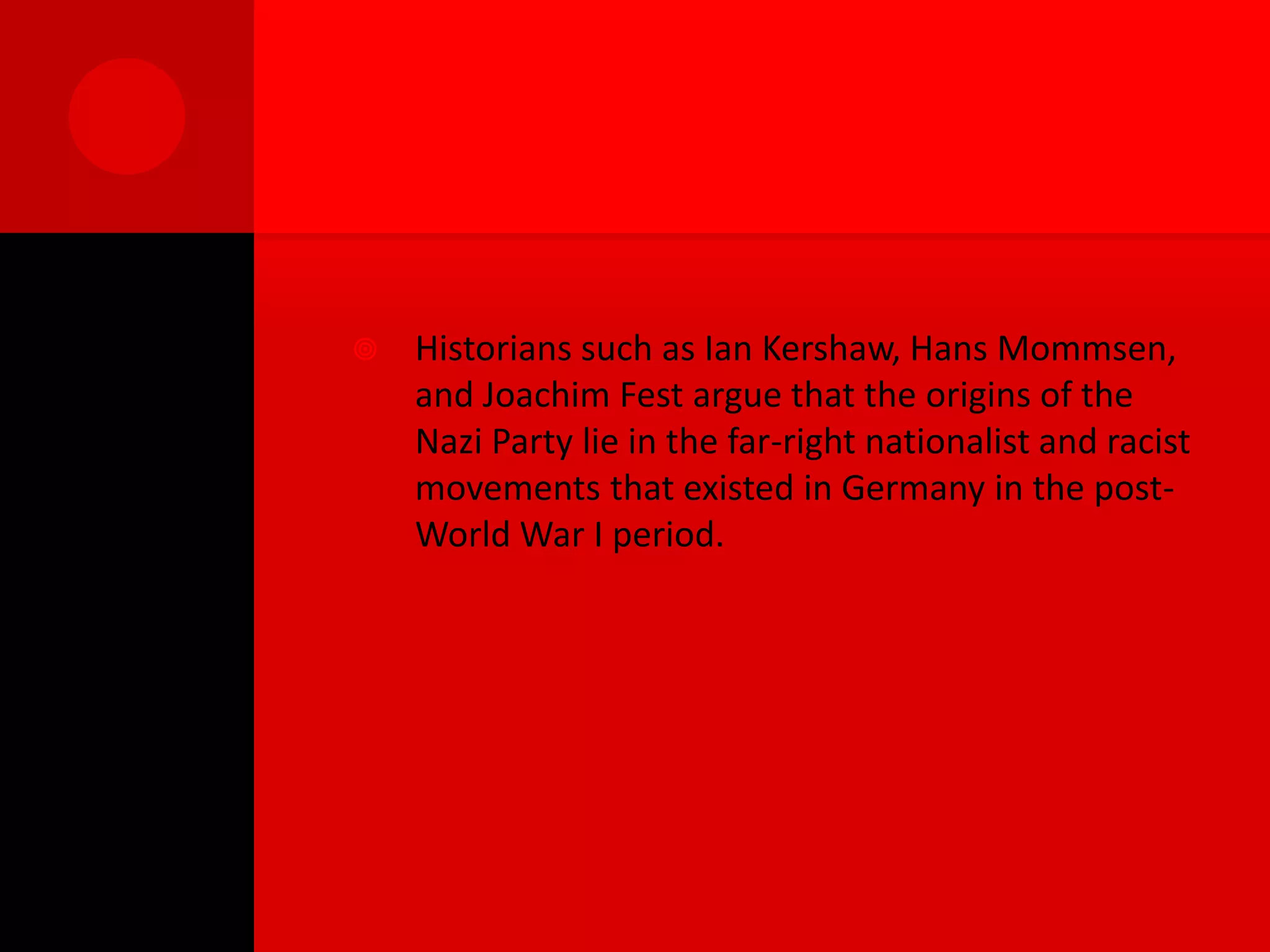    Historians such as Ian Kershaw, Hans Mommsen,
    and Joachim Fest argue that the origins of the
    Nazi Party lie in the far-right nationalist and racist
    movements that existed in Germany in the post-
    World War I period.
 