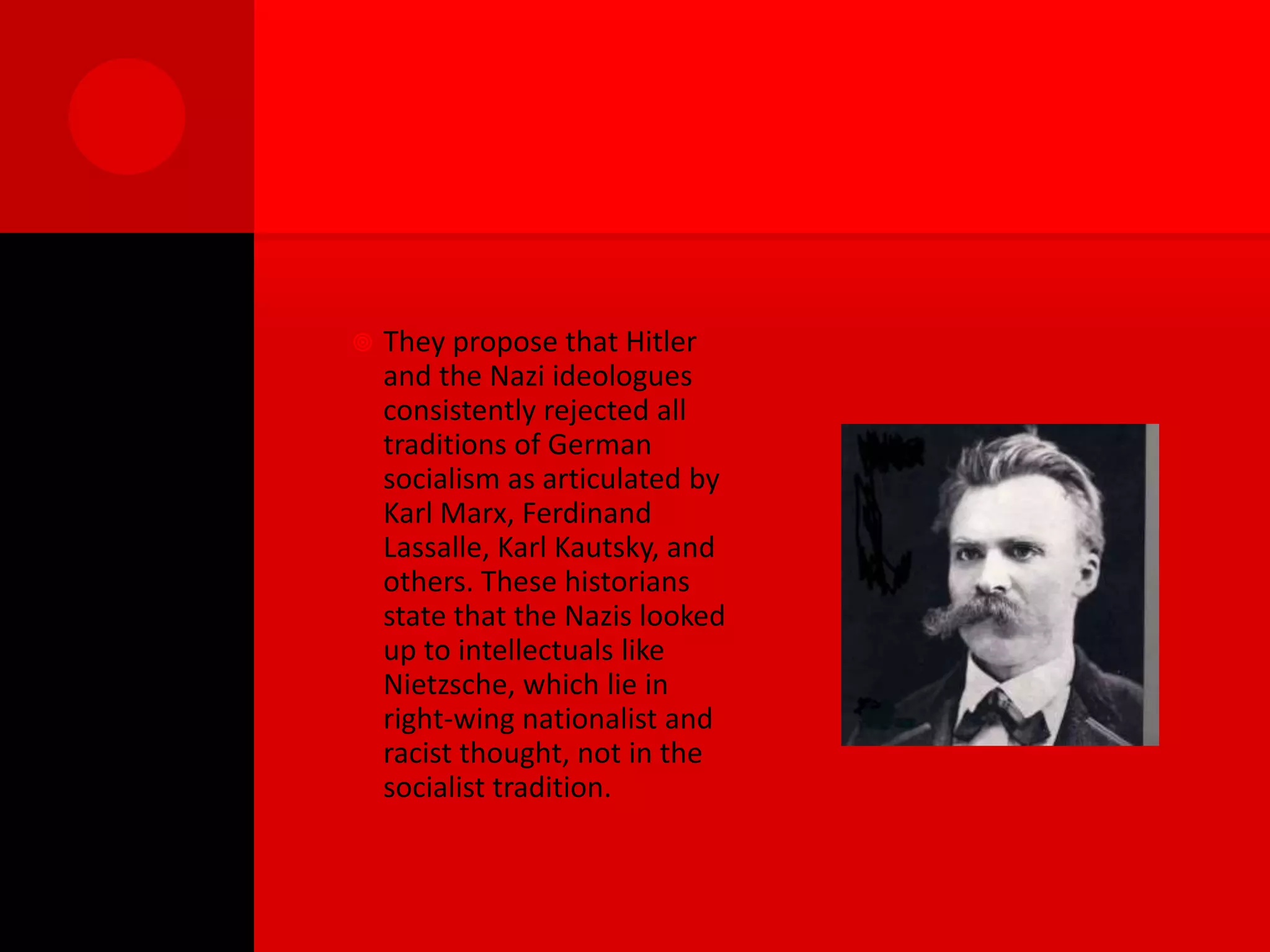    They propose that Hitler
    and the Nazi ideologues
    consistently rejected all
    traditions of German
    socialism as articulated by
    Karl Marx, Ferdinand
    Lassalle, Karl Kautsky, and
    others. These historians
    state that the Nazis looked
    up to intellectuals like
    Nietzsche, which lie in
    right-wing nationalist and
    racist thought, not in the
    socialist tradition.
 