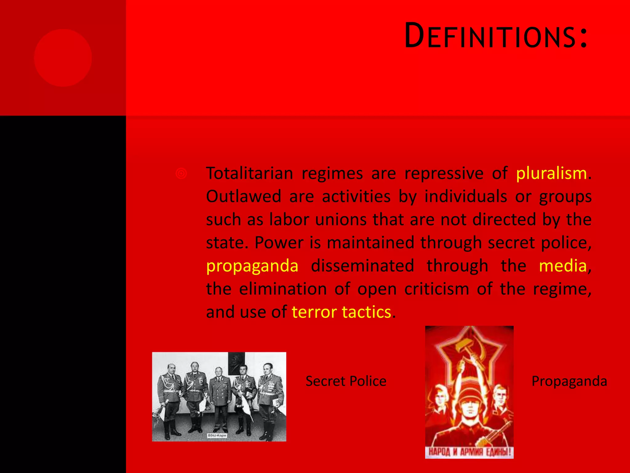 D EFINITIONS :


   Totalitarian regimes are repressive of pluralism.
    Outlawed are activities by individuals or groups
    such as labor unions that are not directed by the
    state. Power is maintained through secret police,
    propaganda disseminated through the media,
    the elimination of open criticism of the regime,
    and use of terror tactics.


                Secret Police                Propaganda
 