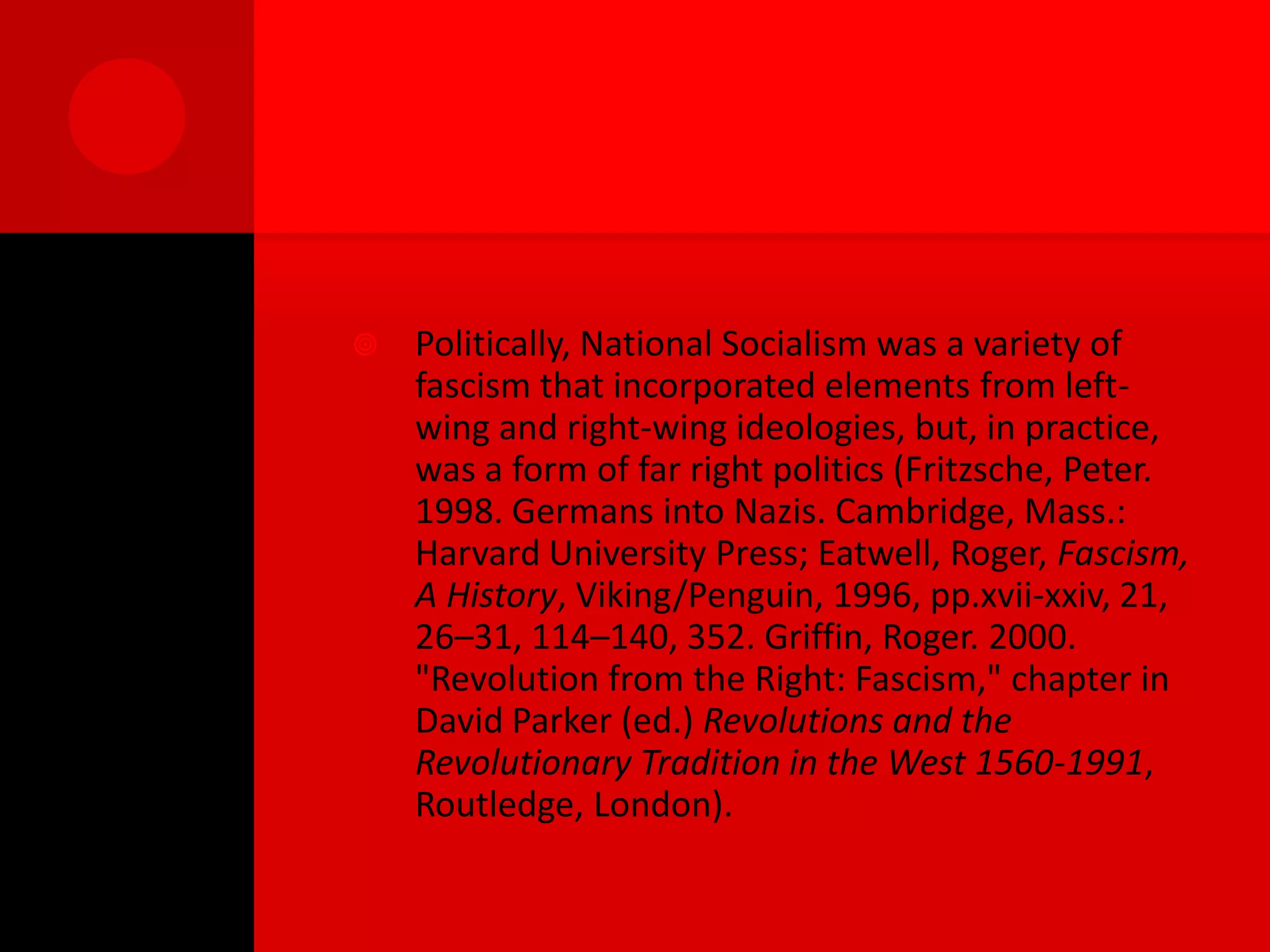    Politically, National Socialism was a variety of
    fascism that incorporated elements from left-
    wing and right-wing ideologies, but, in practice,
    was a form of far right politics (Fritzsche, Peter.
    1998. Germans into Nazis. Cambridge, Mass.:
    Harvard University Press; Eatwell, Roger, Fascism,
    A History, Viking/Penguin, 1996, pp.xvii-xxiv, 21,
    26–31, 114–140, 352. Griffin, Roger. 2000.
    "Revolution from the Right: Fascism," chapter in
    David Parker (ed.) Revolutions and the
    Revolutionary Tradition in the West 1560-1991,
    Routledge, London).
 