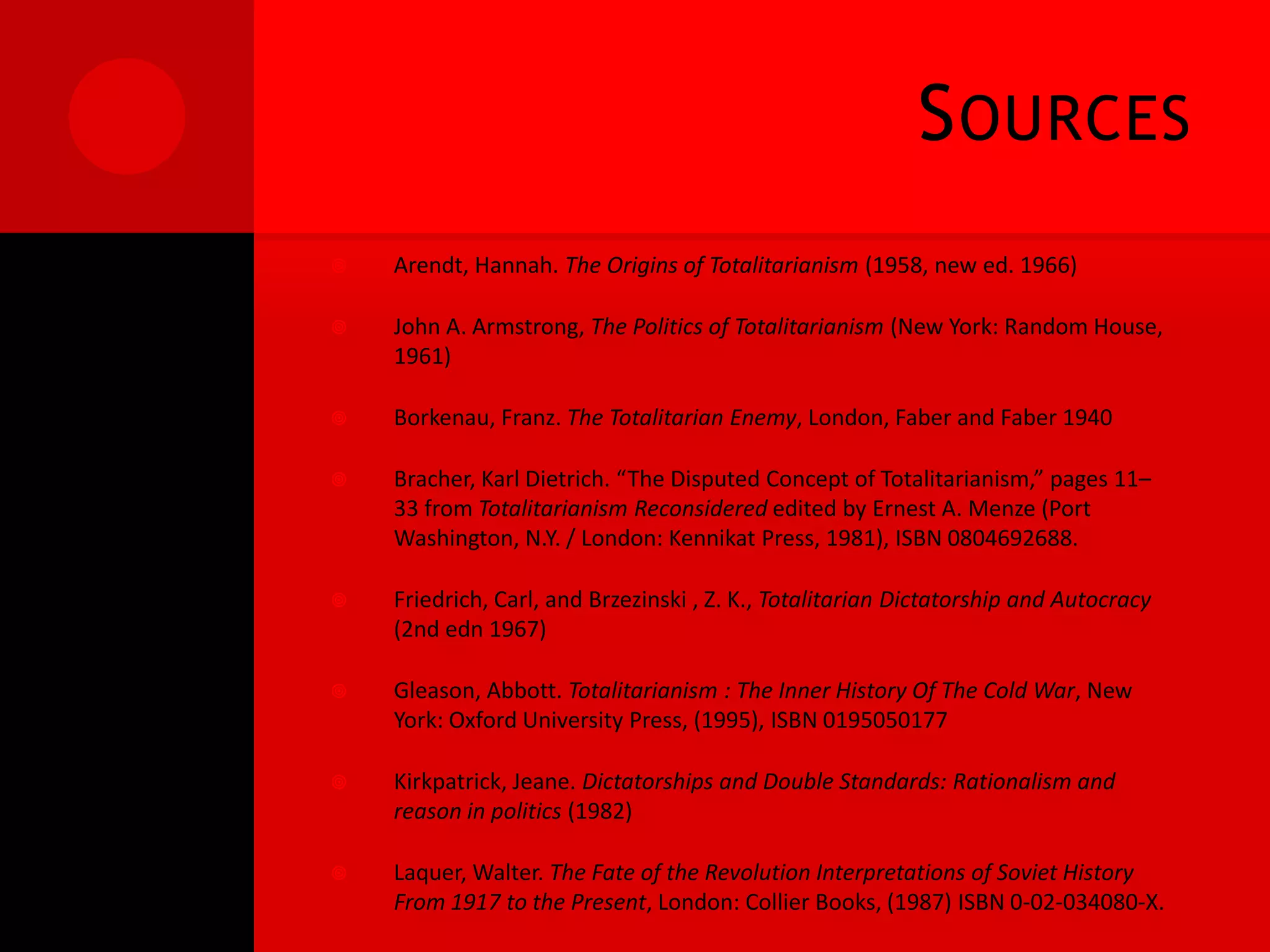 S OURCES
   Arendt, Hannah. The Origins of Totalitarianism (1958, new ed. 1966)

   John A. Armstrong, The Politics of Totalitarianism (New York: Random House,
    1961)

   Borkenau, Franz. The Totalitarian Enemy, London, Faber and Faber 1940

   Bracher, Karl Dietrich. “The Disputed Concept of Totalitarianism,” pages 11–
    33 from Totalitarianism Reconsidered edited by Ernest A. Menze (Port
    Washington, N.Y. / London: Kennikat Press, 1981), ISBN 0804692688.

   Friedrich, Carl, and Brzezinski , Z. K., Totalitarian Dictatorship and Autocracy
    (2nd edn 1967)

   Gleason, Abbott. Totalitarianism : The Inner History Of The Cold War, New
    York: Oxford University Press, (1995), ISBN 0195050177

   Kirkpatrick, Jeane. Dictatorships and Double Standards: Rationalism and
    reason in politics (1982)

   Laquer, Walter. The Fate of the Revolution Interpretations of Soviet History
    From 1917 to the Present, London: Collier Books, (1987) ISBN 0-02-034080-X.
 