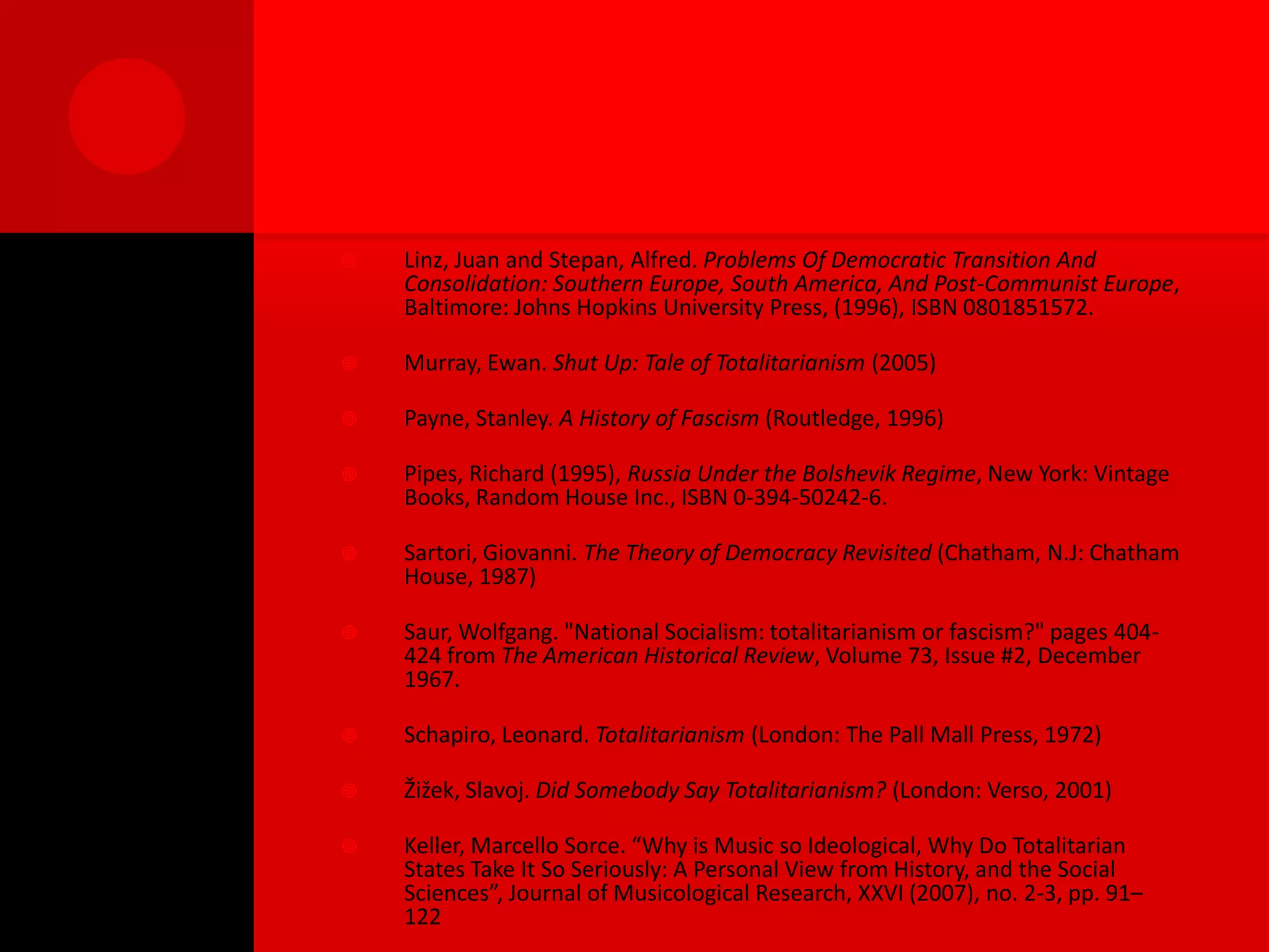    Linz, Juan and Stepan, Alfred. Problems Of Democratic Transition And
    Consolidation: Southern Europe, South America, And Post-Communist Europe,
    Baltimore: Johns Hopkins University Press, (1996), ISBN 0801851572.

   Murray, Ewan. Shut Up: Tale of Totalitarianism (2005)

   Payne, Stanley. A History of Fascism (Routledge, 1996)

   Pipes, Richard (1995), Russia Under the Bolshevik Regime, New York: Vintage
    Books, Random House Inc., ISBN 0-394-50242-6.

   Sartori, Giovanni. The Theory of Democracy Revisited (Chatham, N.J: Chatham
    House, 1987)

   Saur, Wolfgang. "National Socialism: totalitarianism or fascism?" pages 404-
    424 from The American Historical Review, Volume 73, Issue #2, December
    1967.

   Schapiro, Leonard. Totalitarianism (London: The Pall Mall Press, 1972)

   Žižek, Slavoj. Did Somebody Say Totalitarianism? (London: Verso, 2001)

   Keller, Marcello Sorce. “Why is Music so Ideological, Why Do Totalitarian
    States Take It So Seriously: A Personal View from History, and the Social
    Sciences”, Journal of Musicological Research, XXVI (2007), no. 2-3, pp. 91–
    122
 