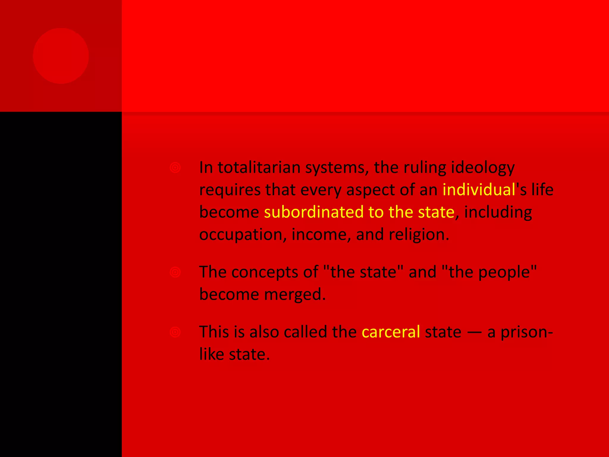   In totalitarian systems, the ruling ideology
    requires that every aspect of an individual's life
    become subordinated to the state, including
    occupation, income, and religion.

   The concepts of "the state" and "the people"
    become merged.

   This is also called the carceral state — a prison-
    like state.
 