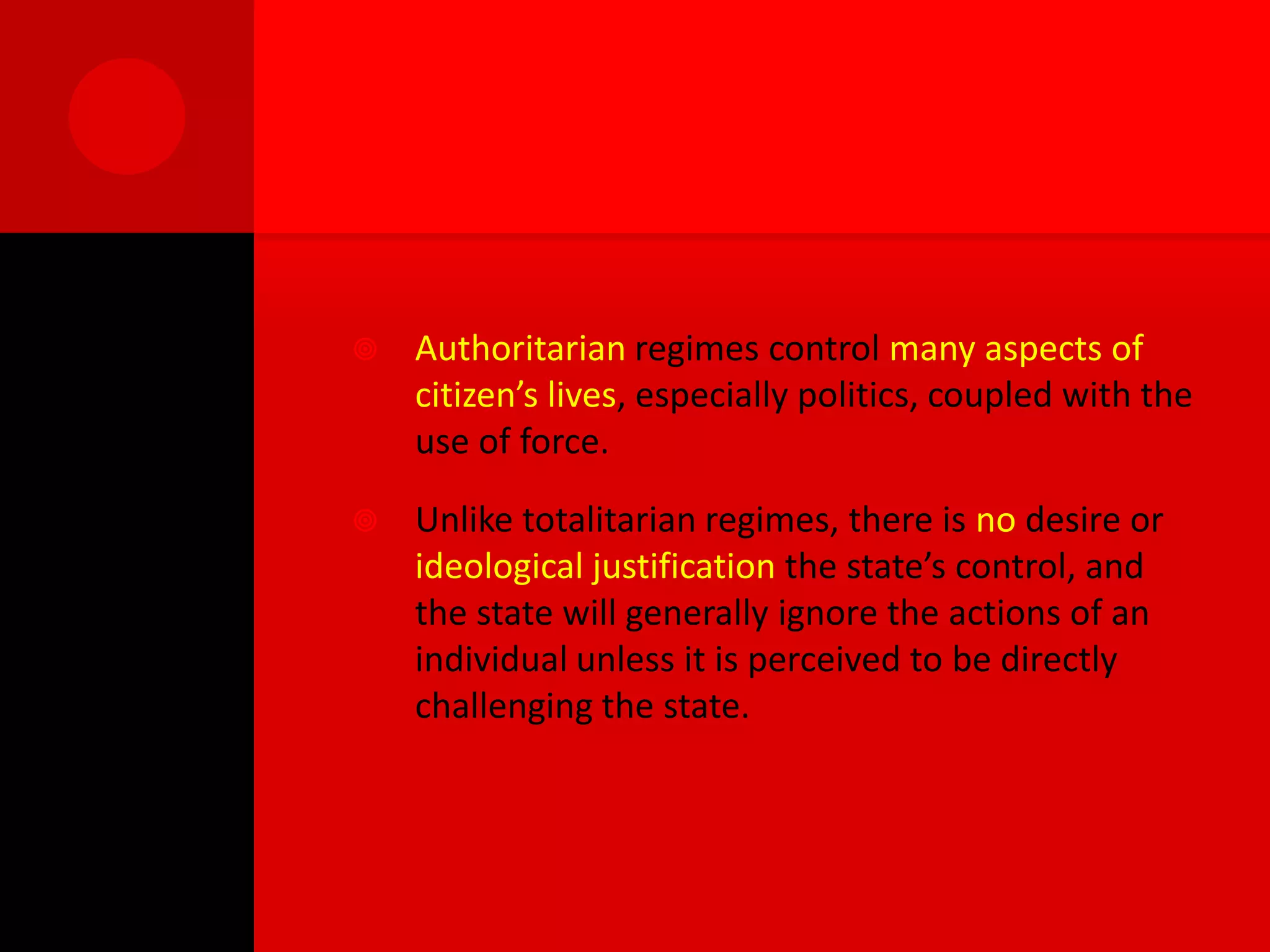    Authoritarian regimes control many aspects of
    citizen’s lives, especially politics, coupled with the
    use of force.

   Unlike totalitarian regimes, there is no desire or
    ideological justification the state’s control, and
    the state will generally ignore the actions of an
    individual unless it is perceived to be directly
    challenging the state.
 