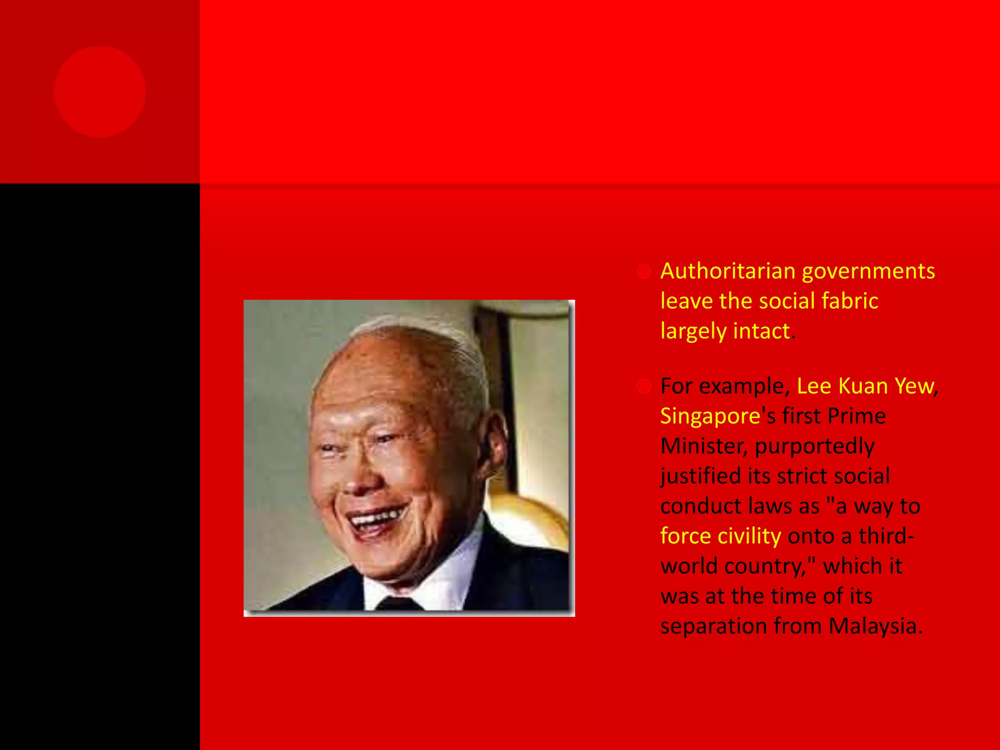    Authoritarian governments
    leave the social fabric
    largely intact.

   For example, Lee Kuan Yew,
    Singapore's first Prime
    Minister, purportedly
    justified its strict social
    conduct laws as "a way to
    force civility onto a third-
    world country," which it
    was at the time of its
    separation from Malaysia.
 