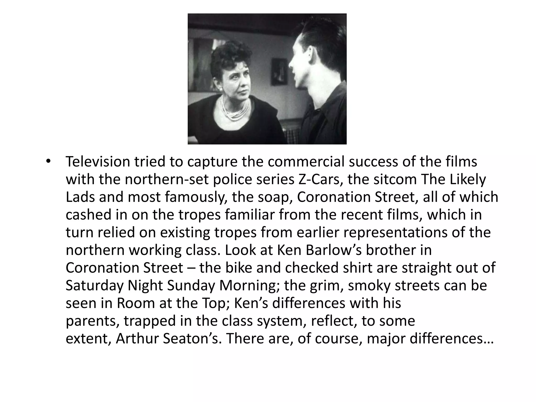 • Television tried to capture the commercial success of the films
  with the northern-set police series Z-Cars, the sitcom The Likely
  Lads and most famously, the soap, Coronation Street, all of which
  cashed in on the tropes familiar from the recent films, which in
  turn relied on existing tropes from earlier representations of the
  northern working class. Look at Ken Barlow’s brother in
  Coronation Street – the bike and checked shirt are straight out of
  Saturday Night Sunday Morning; the grim, smoky streets can be
  seen in Room at the Top; Ken’s differences with his
  parents, trapped in the class system, reflect, to some
  extent, Arthur Seaton’s. There are, of course, major differences…
 