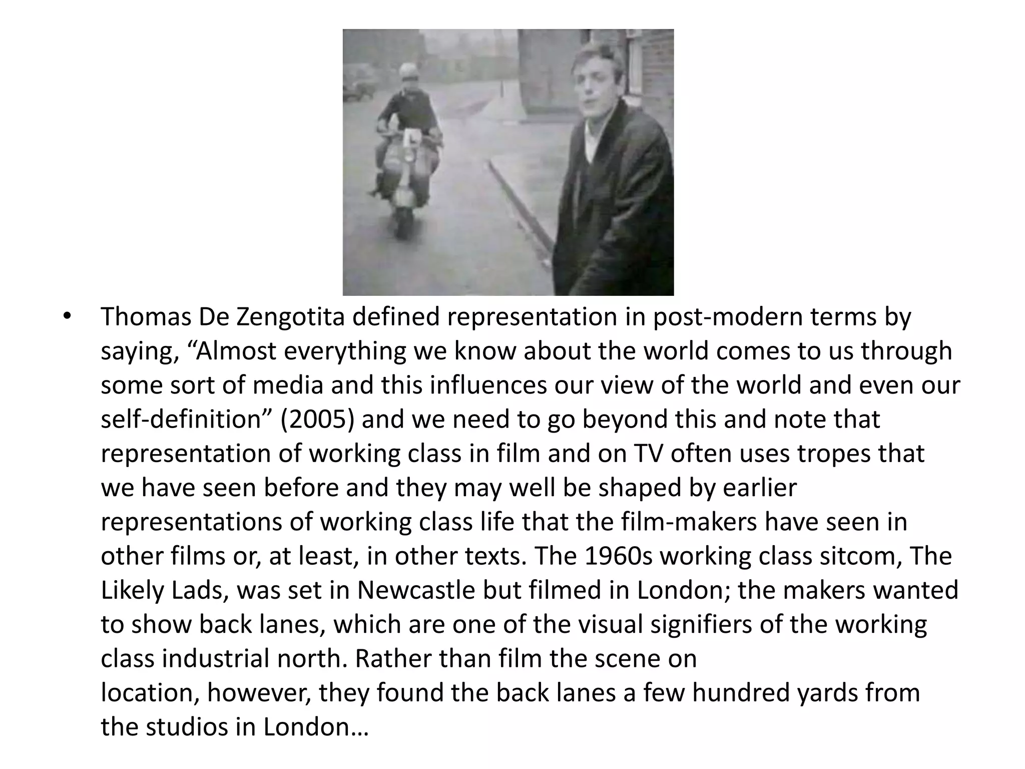 • Thomas De Zengotita defined representation in post-modern terms by
  saying, “Almost everything we know about the world comes to us through
  some sort of media and this influences our view of the world and even our
  self-definition” (2005) and we need to go beyond this and note that
  representation of working class in film and on TV often uses tropes that
  we have seen before and they may well be shaped by earlier
  representations of working class life that the film-makers have seen in
  other films or, at least, in other texts. The 1960s working class sitcom, The
  Likely Lads, was set in Newcastle but filmed in London; the makers wanted
  to show back lanes, which are one of the visual signifiers of the working
  class industrial north. Rather than film the scene on
  location, however, they found the back lanes a few hundred yards from
  the studios in London…
 