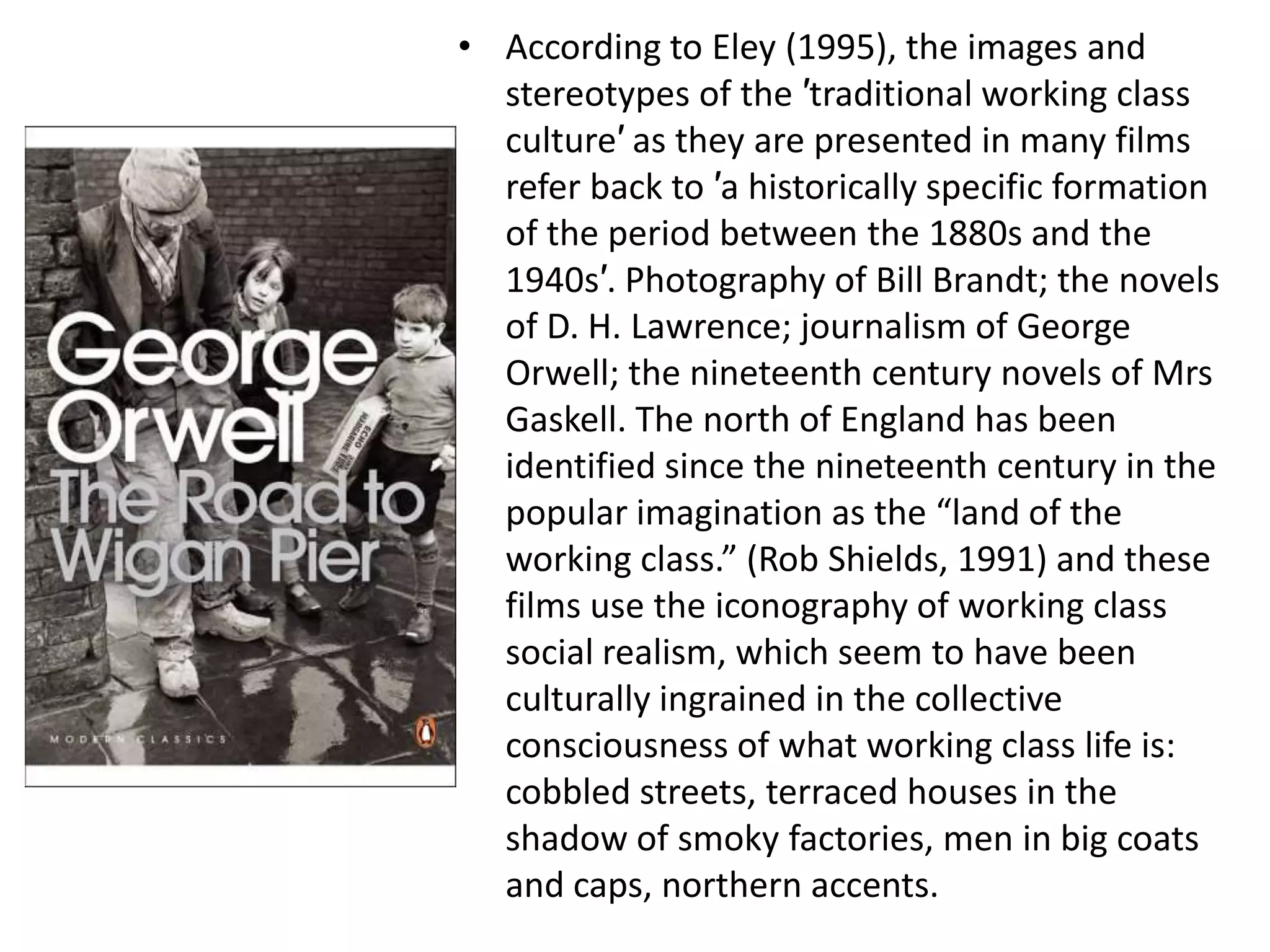 • According to Eley (1995), the images and
  stereotypes of the ′traditional working class
  culture′ as they are presented in many films
  refer back to ′a historically specific formation
  of the period between the 1880s and the
  1940s′. Photography of Bill Brandt; the novels
  of D. H. Lawrence; journalism of George
  Orwell; the nineteenth century novels of Mrs
  Gaskell. The north of England has been
  identified since the nineteenth century in the
  popular imagination as the “land of the
  working class.” (Rob Shields, 1991) and these
  films use the iconography of working class
  social realism, which seem to have been
  culturally ingrained in the collective
  consciousness of what working class life is:
  cobbled streets, terraced houses in the
  shadow of smoky factories, men in big coats
  and caps, northern accents.
 