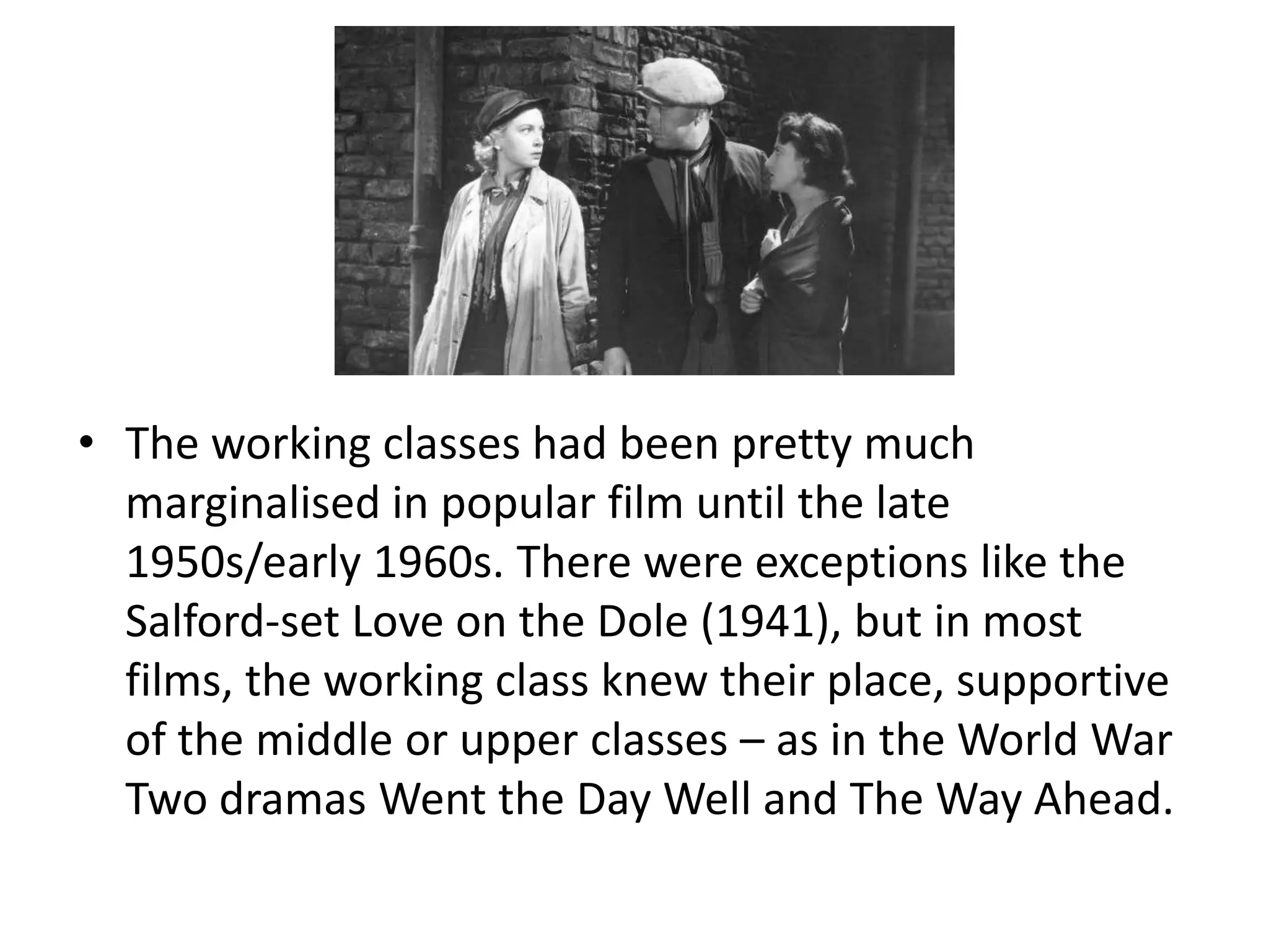 • The working classes had been pretty much
  marginalised in popular film until the late
  1950s/early 1960s. There were exceptions like the
  Salford-set Love on the Dole (1941), but in most
  films, the working class knew their place, supportive
  of the middle or upper classes – as in the World War
  Two dramas Went the Day Well and The Way Ahead.
 
