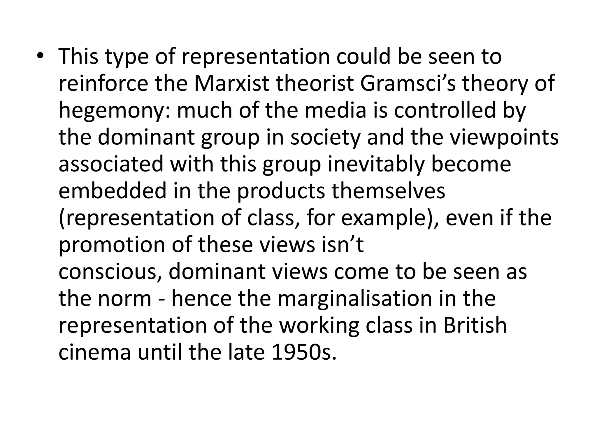 • This type of representation could be seen to
  reinforce the Marxist theorist Gramsci’s theory of
  hegemony: much of the media is controlled by
  the dominant group in society and the viewpoints
  associated with this group inevitably become
  embedded in the products themselves
  (representation of class, for example), even if the
  promotion of these views isn’t
  conscious, dominant views come to be seen as
  the norm - hence the marginalisation in the
  representation of the working class in British
  cinema until the late 1950s.
 