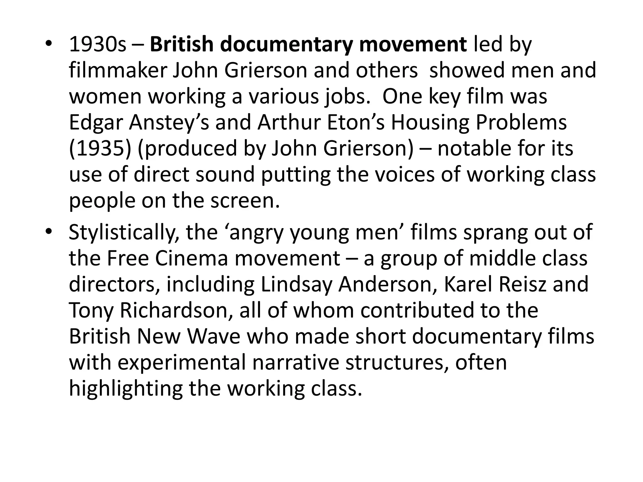 • 1930s – British documentary movement led by
  filmmaker John Grierson and others showed men and
  women working a various jobs. One key film was
  Edgar Anstey’s and Arthur Eton’s Housing Problems
  (1935) (produced by John Grierson) – notable for its
  use of direct sound putting the voices of working class
  people on the screen.
• Stylistically, the ‘angry young men’ films sprang out of
  the Free Cinema movement – a group of middle class
  directors, including Lindsay Anderson, Karel Reisz and
  Tony Richardson, all of whom contributed to the
  British New Wave who made short documentary films
  with experimental narrative structures, often
  highlighting the working class.
 