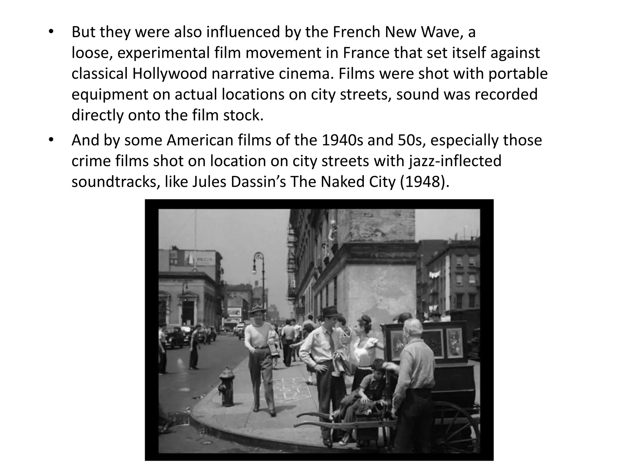 • But they were also influenced by the French New Wave, a
  loose, experimental film movement in France that set itself against
  classical Hollywood narrative cinema. Films were shot with portable
  equipment on actual locations on city streets, sound was recorded
  directly onto the film stock.
• And by some American films of the 1940s and 50s, especially those
  crime films shot on location on city streets with jazz-inflected
  soundtracks, like Jules Dassin’s The Naked City (1948).
 