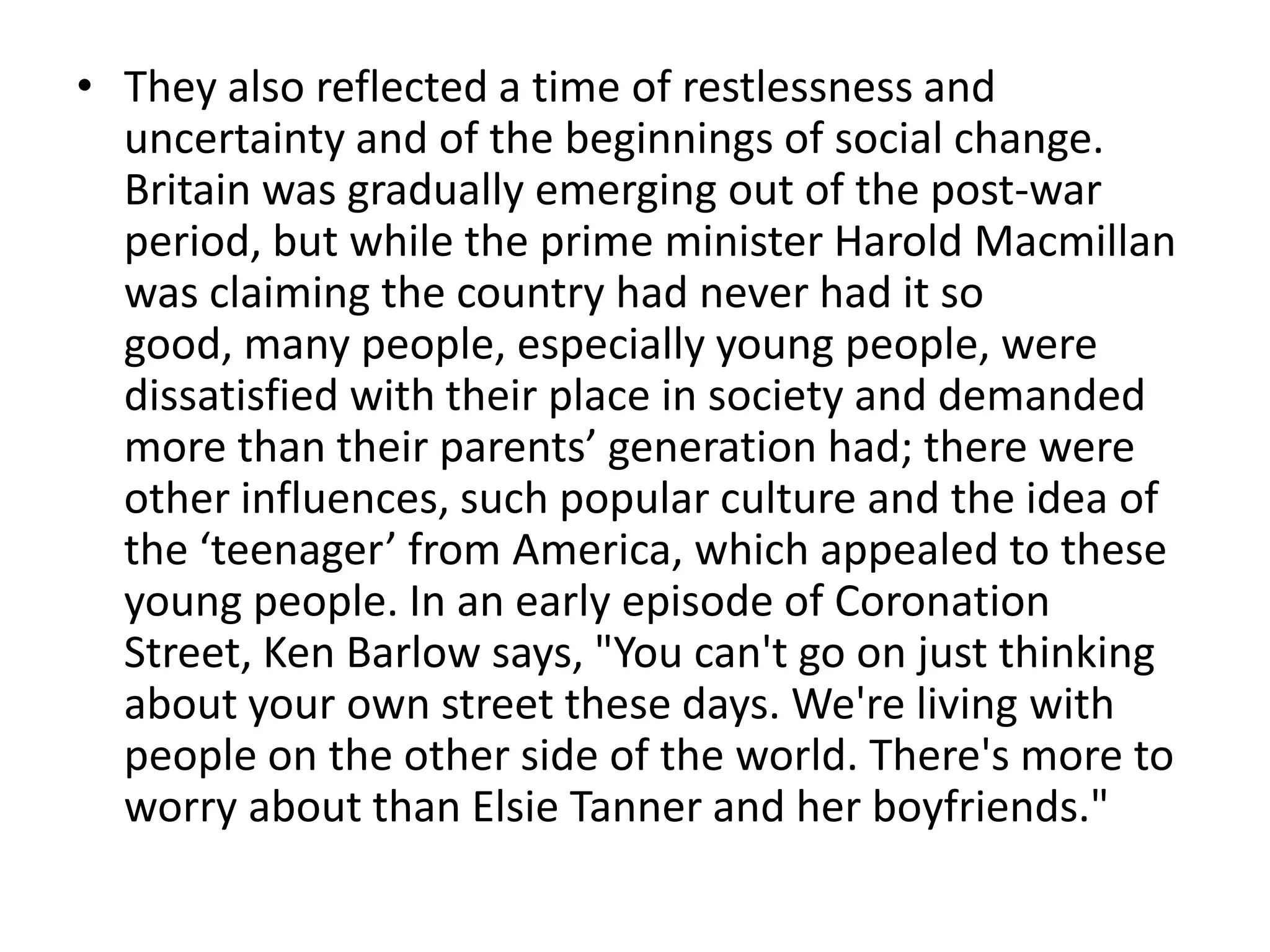 • They also reflected a time of restlessness and
  uncertainty and of the beginnings of social change.
  Britain was gradually emerging out of the post-war
  period, but while the prime minister Harold Macmillan
  was claiming the country had never had it so
  good, many people, especially young people, were
  dissatisfied with their place in society and demanded
  more than their parents’ generation had; there were
  other influences, such popular culture and the idea of
  the ‘teenager’ from America, which appealed to these
  young people. In an early episode of Coronation
  Street, Ken Barlow says, "You can't go on just thinking
  about your own street these days. We're living with
  people on the other side of the world. There's more to
  worry about than Elsie Tanner and her boyfriends."
 