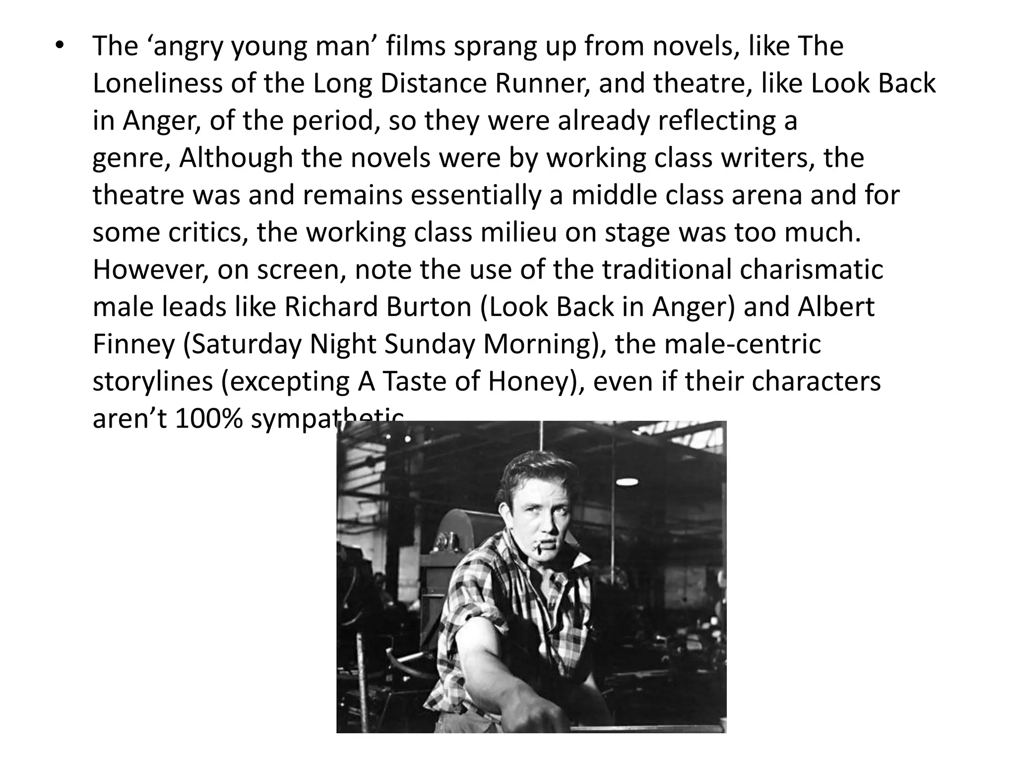 • The ‘angry young man’ films sprang up from novels, like The
  Loneliness of the Long Distance Runner, and theatre, like Look Back
  in Anger, of the period, so they were already reflecting a
  genre, Although the novels were by working class writers, the
  theatre was and remains essentially a middle class arena and for
  some critics, the working class milieu on stage was too much.
  However, on screen, note the use of the traditional charismatic
  male leads like Richard Burton (Look Back in Anger) and Albert
  Finney (Saturday Night Sunday Morning), the male-centric
  storylines (excepting A Taste of Honey), even if their characters
  aren’t 100% sympathetic.
 