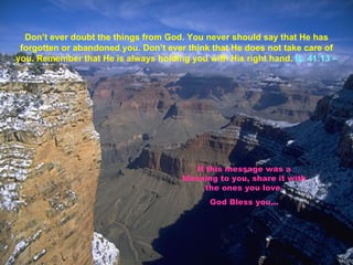 Don’t ever doubt the things from God. You never should say that He has forgotten or abandoned you. Don’t ever think that He does not take care of you. Remember that He is always holding you with His right hand.  Is. 41:13 –  If this message was a blessing to you, share it with the ones you love. God Bless you. .. 