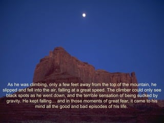 As he was climbing, only a few feet away from the top of the mountain, he slipped and fell into the air, falling at a great speed. The climber could only see black spots as he went down, and the terrible sensation of being sucked by gravity. He kept falling… and in those moments of great fear, it came to his mind all the good and bad episodes of his life.  