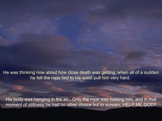 His body was hanging in the air.. Only the rope was holding him, and in that moment of stillness he had no other choice but to scream: HELP ME GOD!! He was thinking now about how close death was getting, when all of a sudden he felt the rope tied to his waist pull him very hard.  